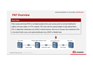 7
FAT Overview
Overview
Fiber access terminal (FAT) is normally located at the user access point to connect distribution
cables and drop cables. In FTTx network, FAT work with the optical splitter to split optical fibers.
FAT is called fiber distribution hub (FDH) in North America, floor box in Europe, floor distributor (FD)
in the Asia Pacific zone, and optical distribution box (ODP) in Middle East.
 