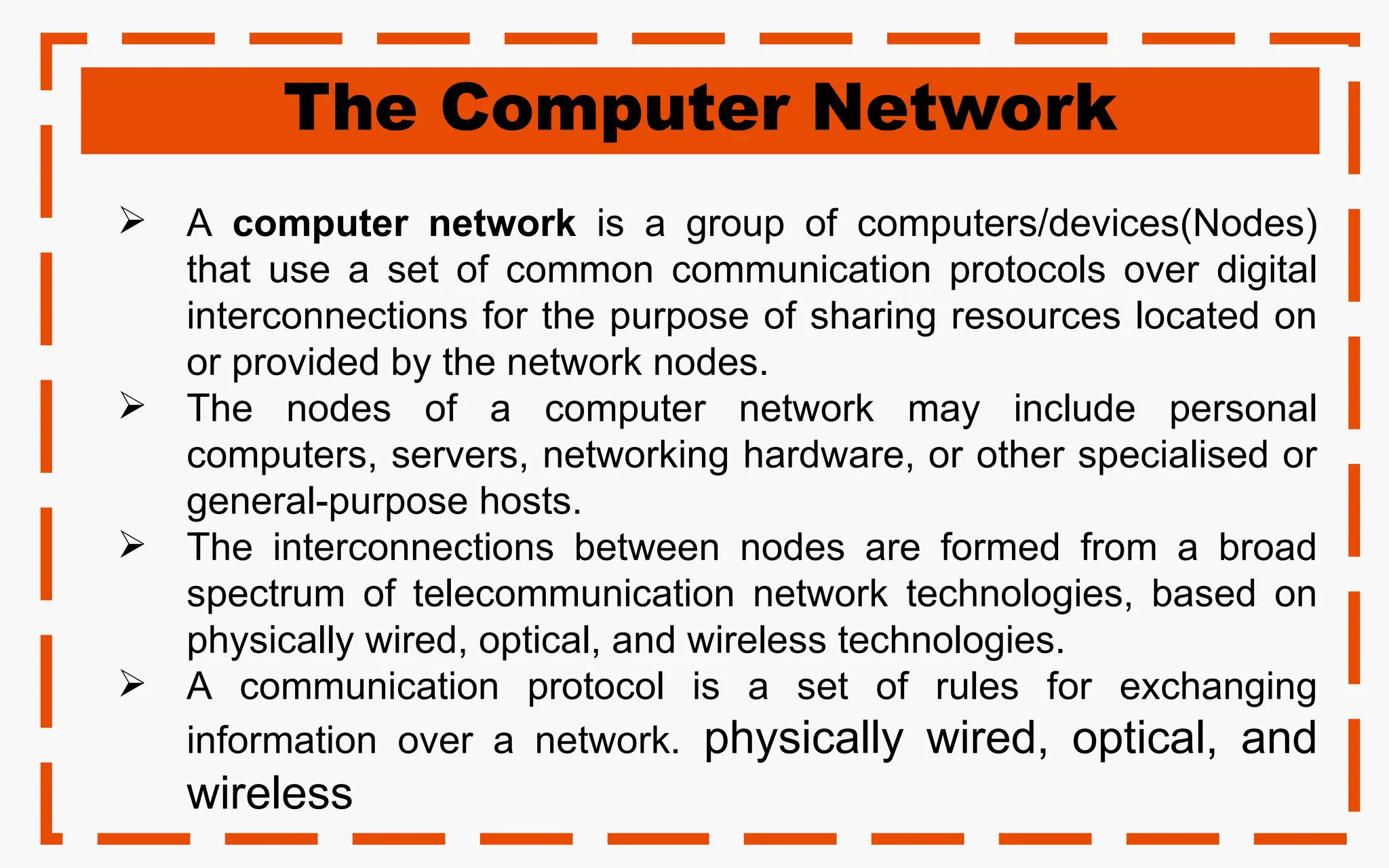 The Computer Network
 A computer network is a group of computers/devices(Nodes)
that use a set of common communication protocols over digital
interconnections for the purpose of sharing resources located on
or provided by the network nodes.
 The nodes of a computer network may include personal
computers, servers, networking hardware, or other specialised or
general-purpose hosts.
 The interconnections between nodes are formed from a broad
spectrum of telecommunication network technologies, based on
physically wired, optical, and wireless technologies.
 A communication protocol is a set of rules for exchanging
information over a network. physically wired, optical, and
wireless
 