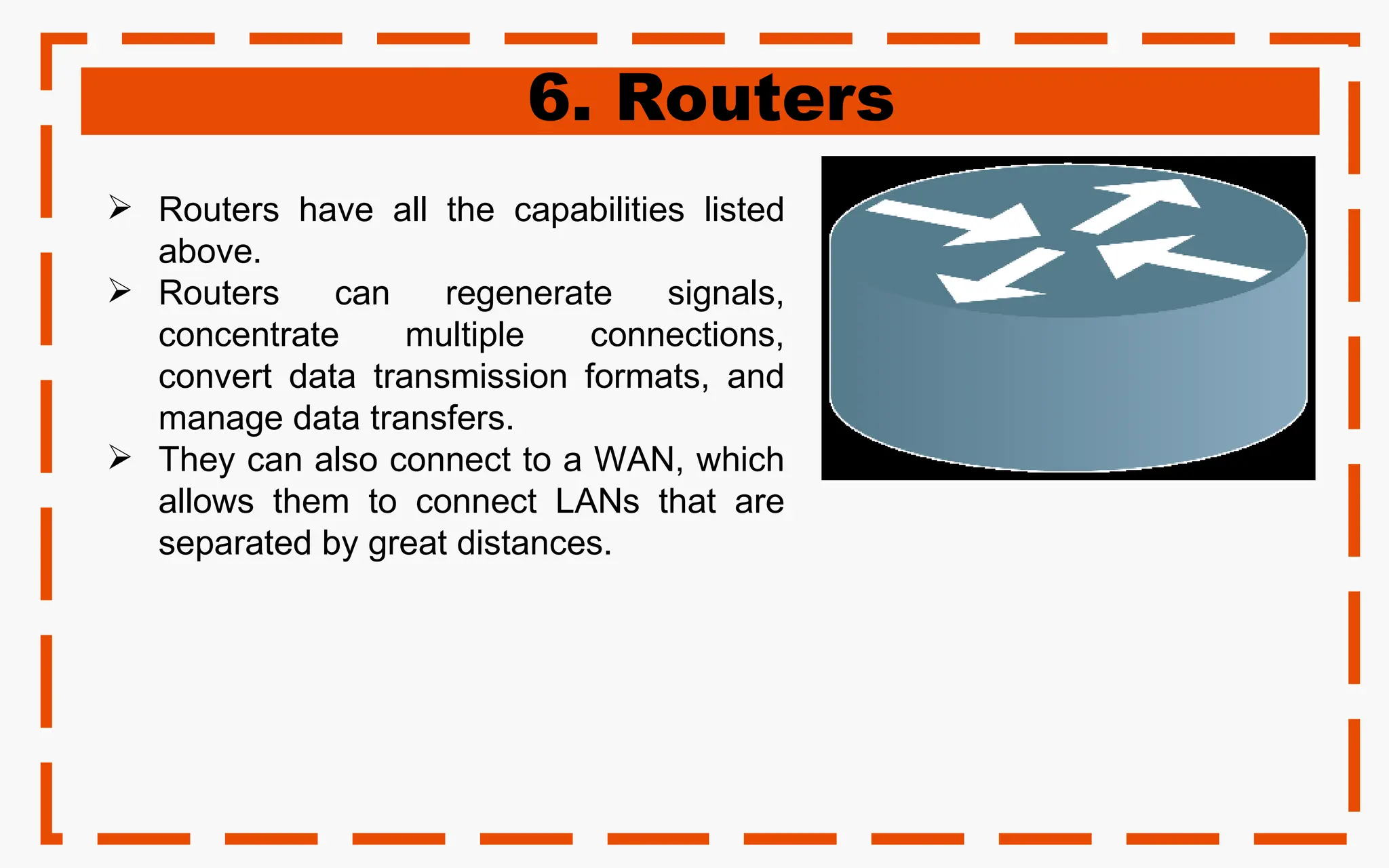 6. Routers
 Routers have all the capabilities listed
above.
 Routers can regenerate signals,
concentrate multiple connections,
convert data transmission formats, and
manage data transfers.
 They can also connect to a WAN, which
allows them to connect LANs that are
separated by great distances.
 
