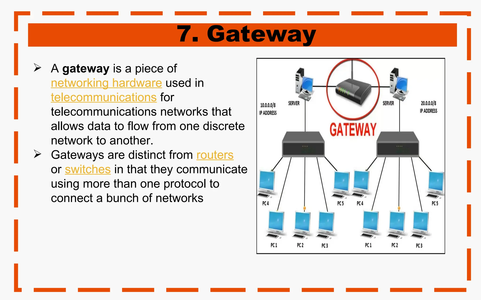 7. Gateway
 A gateway is a piece of
networking hardware used in
telecommunications for
telecommunications networks that
allows data to flow from one discrete
network to another.
 Gateways are distinct from routers
or switches in that they communicate
using more than one protocol to
connect a bunch of networks
 