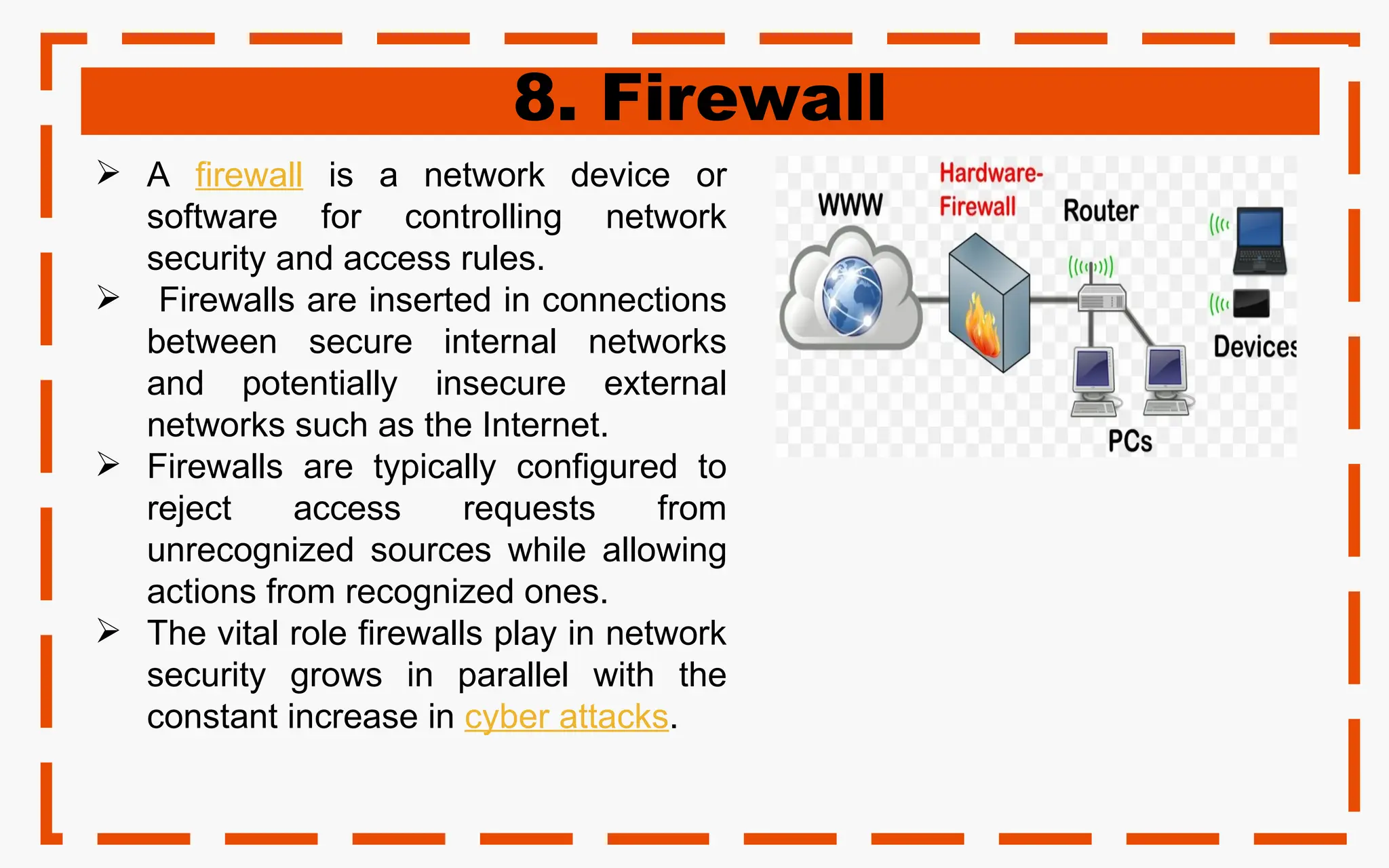 8. Firewall
 A firewall is a network device or
software for controlling network
security and access rules.
 Firewalls are inserted in connections
between secure internal networks
and potentially insecure external
networks such as the Internet.
 Firewalls are typically configured to
reject access requests from
unrecognized sources while allowing
actions from recognized ones.
 The vital role firewalls play in network
security grows in parallel with the
constant increase in cyber attacks.
 