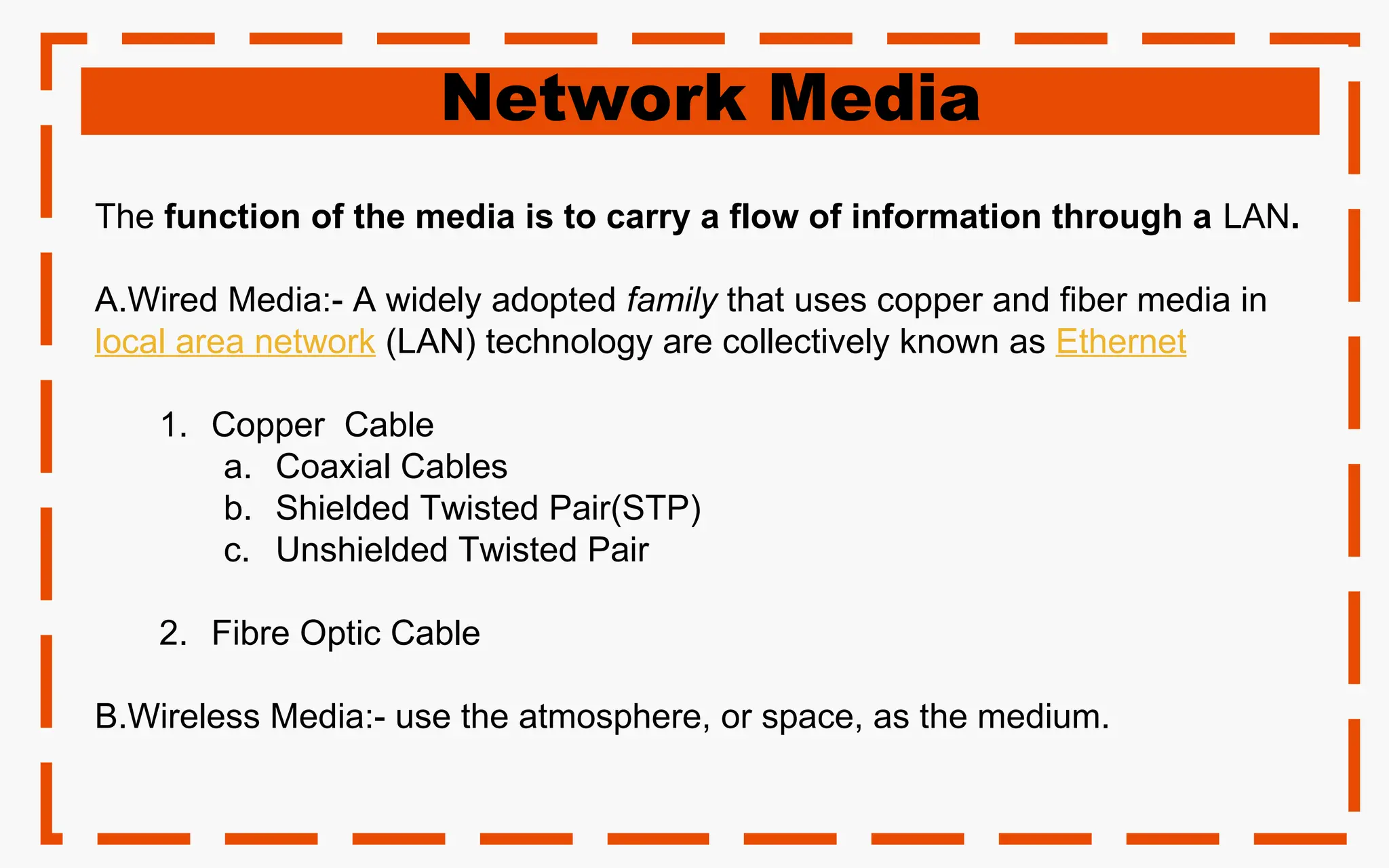 Network Media
The function of the media is to carry a flow of information through a LAN.
A.Wired Media:- A widely adopted family that uses copper and fiber media in
local area network (LAN) technology are collectively known as Ethernet
1. Copper Cable
a. Coaxial Cables
b. Shielded Twisted Pair(STP)
c. Unshielded Twisted Pair
2. Fibre Optic Cable
B.Wireless Media:- use the atmosphere, or space, as the medium.
 