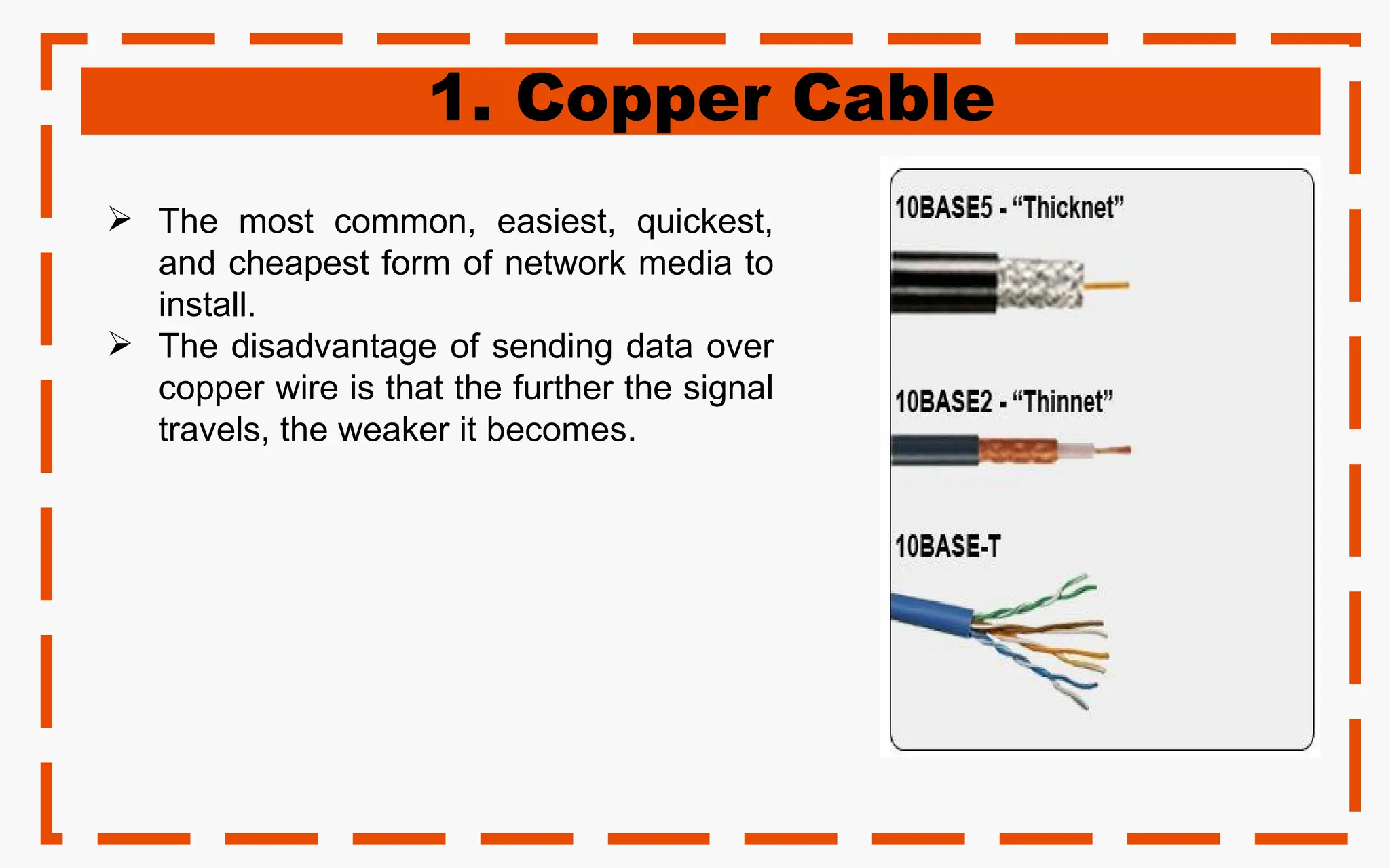 1. Copper Cable
 The most common, easiest, quickest,
and cheapest form of network media to
install.
 The disadvantage of sending data over
copper wire is that the further the signal
travels, the weaker it becomes.
 