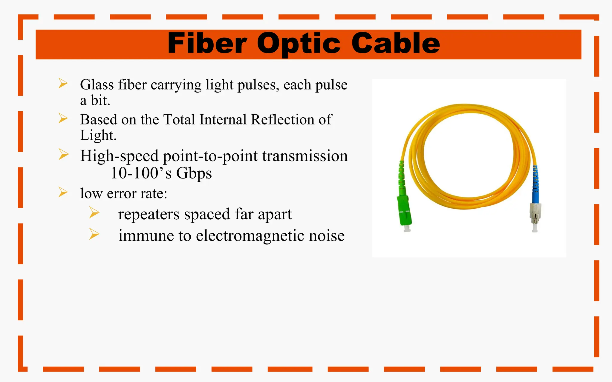 Fiber Optic Cable
 Glass fiber carrying light pulses, each pulse
a bit.
 Based on the Total Internal Reflection of
Light.
 High-speed point-to-point transmission
10-100’s Gbps
 low error rate:
 repeaters spaced far apart
 immune to electromagnetic noise
 