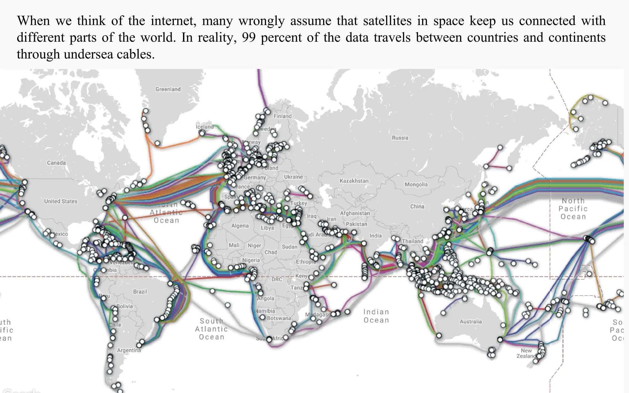 When we think of the internet, many wrongly assume that satellites in space keep us connected with
different parts of the world. In reality, 99 percent of the data travels between countries and continents
through undersea cables.
 