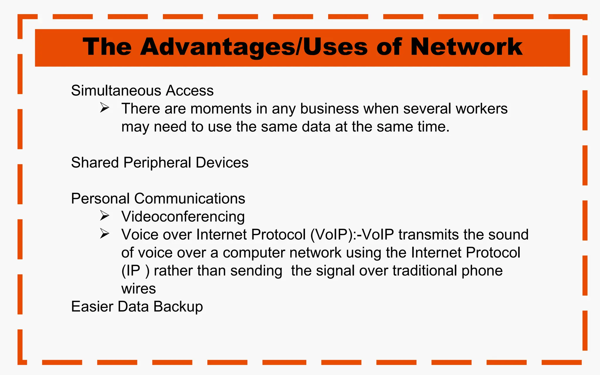 The Advantages/Uses of Network
Simultaneous Access
 There are moments in any business when several workers
may need to use the same data at the same time.
Shared Peripheral Devices
Personal Communications
 Videoconferencing
 Voice over Internet Protocol (VoIP):-VoIP transmits the sound
of voice over a computer network using the Internet Protocol
(IP ) rather than sending the signal over traditional phone
wires
Easier Data Backup
 