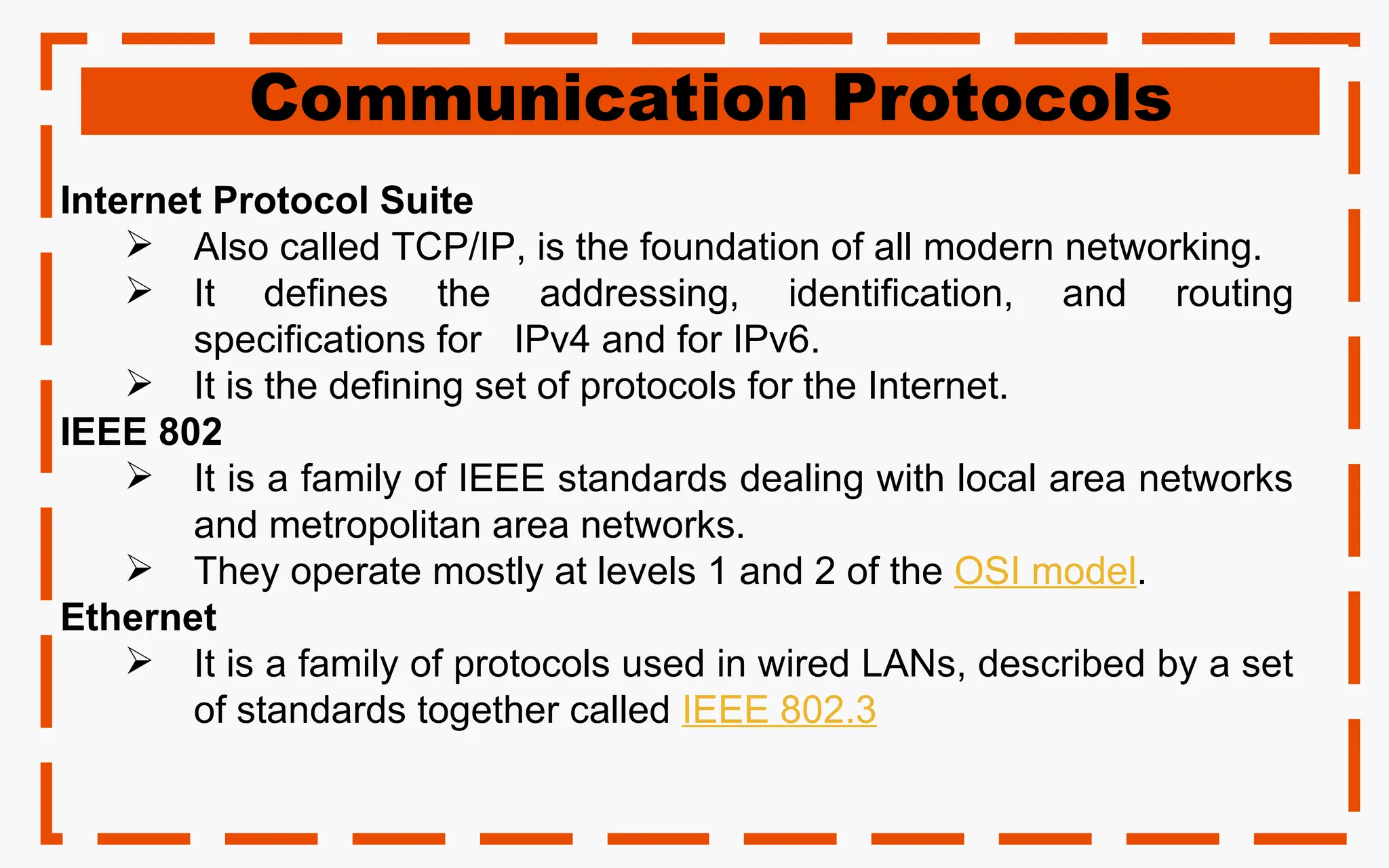 Communication Protocols
Internet Protocol Suite
 Also called TCP/IP, is the foundation of all modern networking.
 It defines the addressing, identification, and routing
specifications for IPv4 and for IPv6.
 It is the defining set of protocols for the Internet.
IEEE 802
 It is a family of IEEE standards dealing with local area networks
and metropolitan area networks.
 They operate mostly at levels 1 and 2 of the OSI model.
Ethernet
 It is a family of protocols used in wired LANs, described by a set
of standards together called IEEE 802.3
 