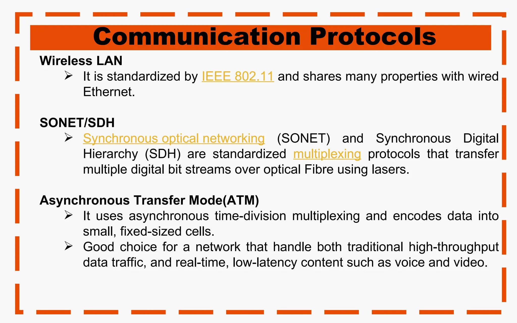 Communication Protocols
Wireless LAN
 It is standardized by IEEE 802.11 and shares many properties with wired
Ethernet.
SONET/SDH
 Synchronous optical networking (SONET) and Synchronous Digital
Hierarchy (SDH) are standardized multiplexing protocols that transfer
multiple digital bit streams over optical Fibre using lasers.
Asynchronous Transfer Mode(ATM)
 It uses asynchronous time-division multiplexing and encodes data into
small, fixed-sized cells.
 Good choice for a network that handle both traditional high-throughput
data traffic, and real-time, low-latency content such as voice and video.
 