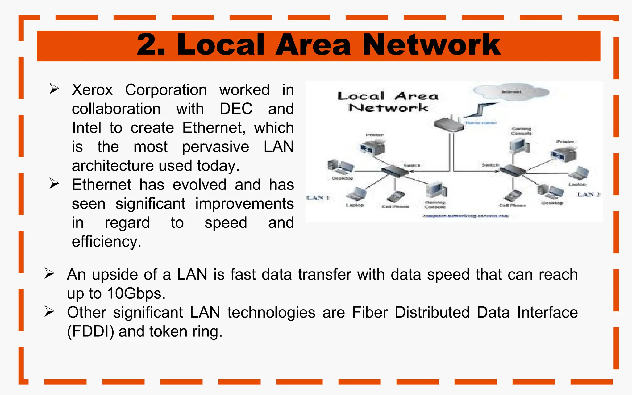 2. Local Area Network
 Xerox Corporation worked in
collaboration with DEC and
Intel to create Ethernet, which
is the most pervasive LAN
architecture used today.
 Ethernet has evolved and has
seen significant improvements
in regard to speed and
efficiency.
 An upside of a LAN is fast data transfer with data speed that can reach
up to 10Gbps.
 Other significant LAN technologies are Fiber Distributed Data Interface
(FDDI) and token ring.
 