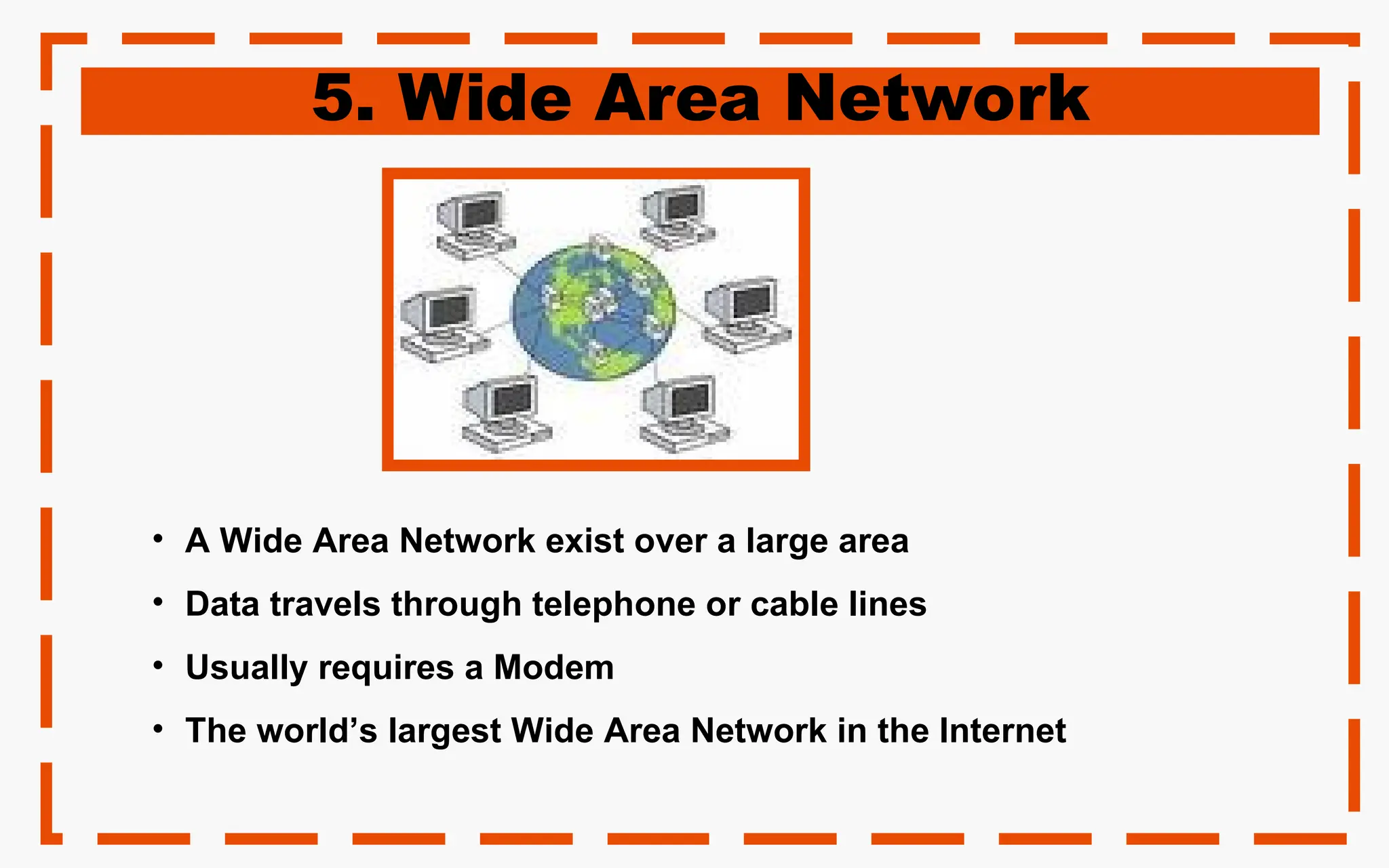 5. Wide Area Network
• A Wide Area Network exist over a large area
• Data travels through telephone or cable lines
• Usually requires a Modem
• The world’s largest Wide Area Network in the Internet
 