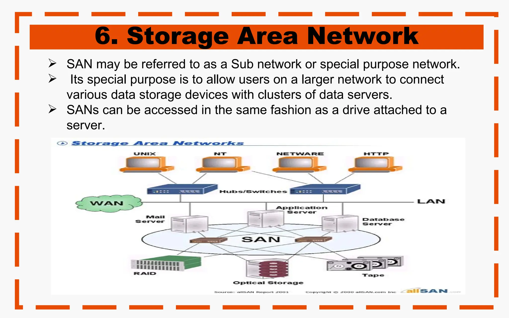 6. Storage Area Network
 SAN may be referred to as a Sub network or special purpose network.
 Its special purpose is to allow users on a larger network to connect
various data storage devices with clusters of data servers.
 SANs can be accessed in the same fashion as a drive attached to a
server.
 