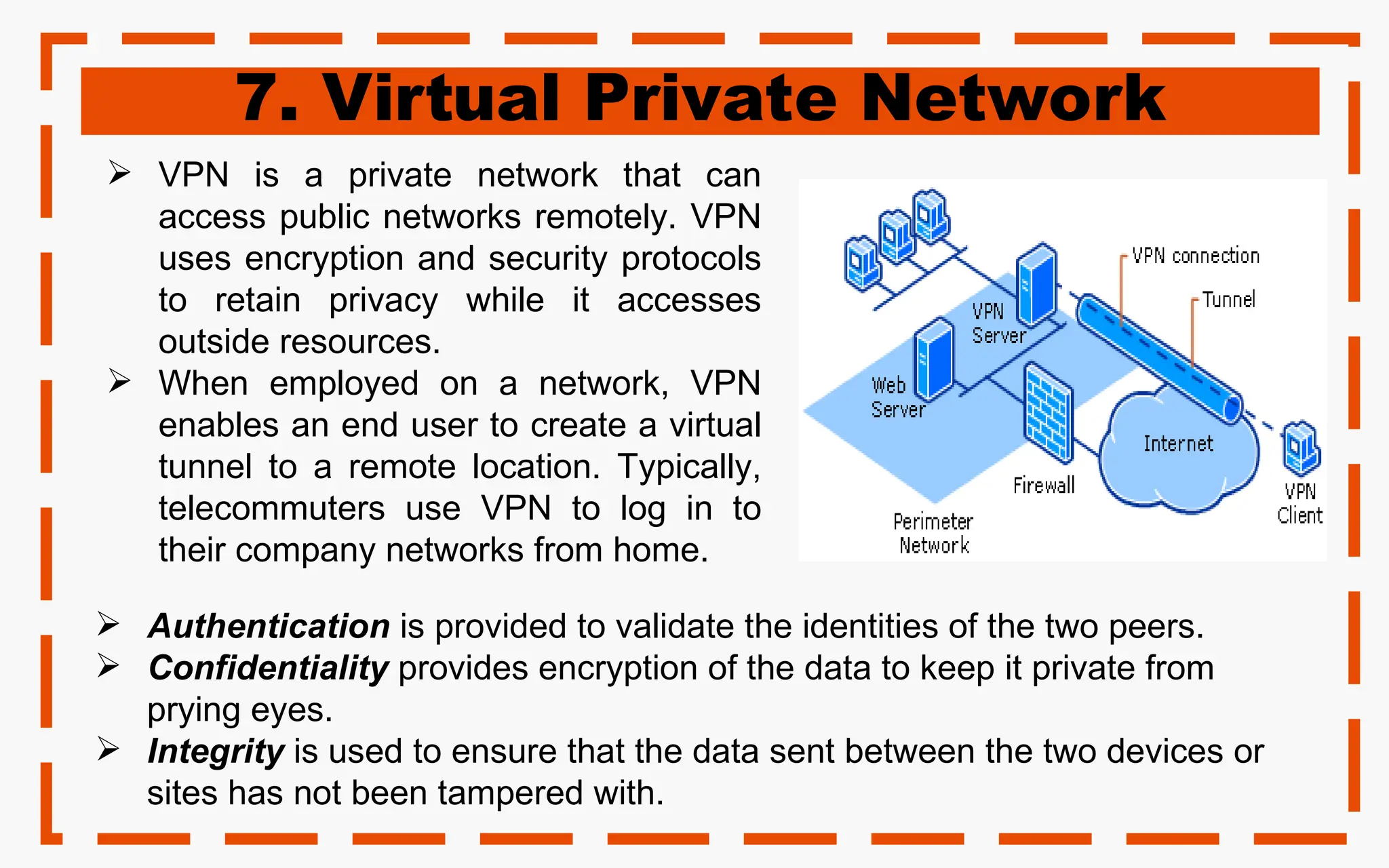 7. Virtual Private Network
 VPN is a private network that can
access public networks remotely. VPN
uses encryption and security protocols
to retain privacy while it accesses
outside resources.
 When employed on a network, VPN
enables an end user to create a virtual
tunnel to a remote location. Typically,
telecommuters use VPN to log in to
their company networks from home.
 Authentication is provided to validate the identities of the two peers.
 Confidentiality provides encryption of the data to keep it private from
prying eyes.
 Integrity is used to ensure that the data sent between the two devices or
sites has not been tampered with.
 
