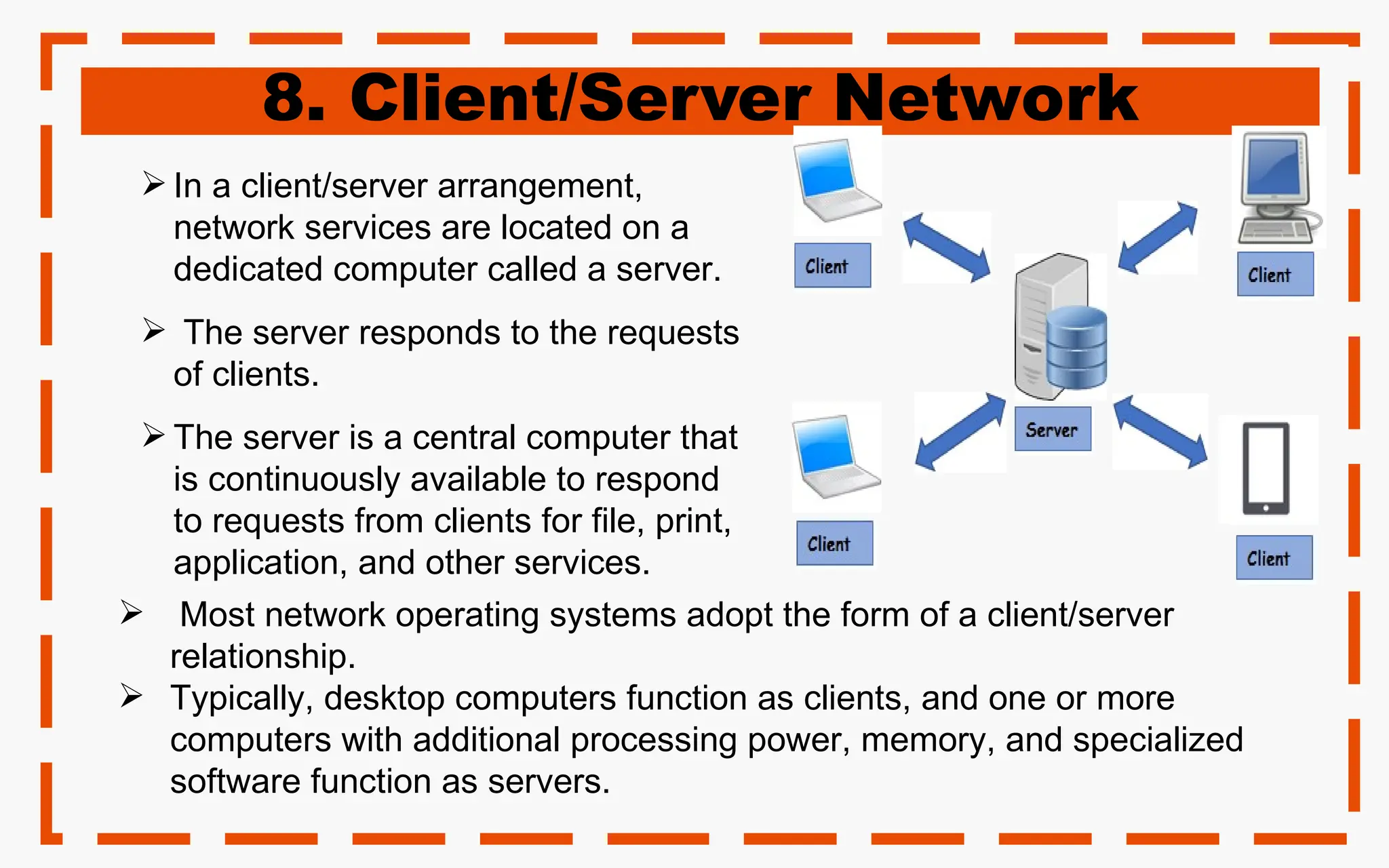 8. Client/Server Network
 In a client/server arrangement,
network services are located on a
dedicated computer called a server.
 The server responds to the requests
of clients.
 The server is a central computer that
is continuously available to respond
to requests from clients for file, print,
application, and other services.
 Most network operating systems adopt the form of a client/server
relationship.
 Typically, desktop computers function as clients, and one or more
computers with additional processing power, memory, and specialized
software function as servers.
 