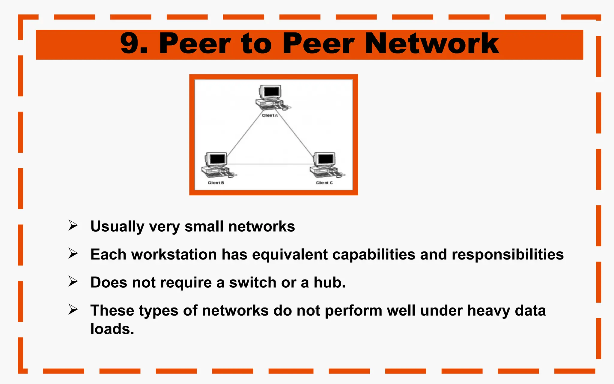 9. Peer to Peer Network
 Usually very small networks
 Each workstation has equivalent capabilities and responsibilities
 Does not require a switch or a hub.
 These types of networks do not perform well under heavy data
loads.
 