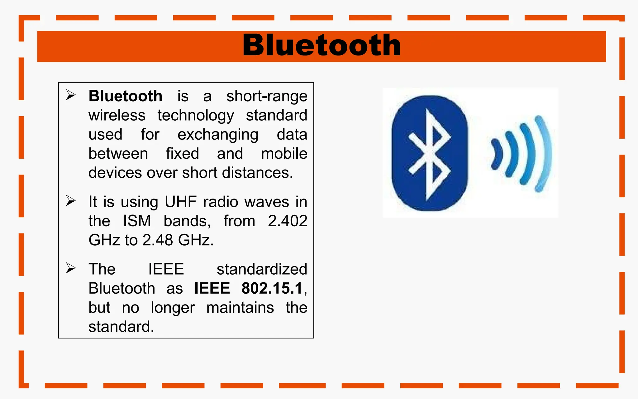 Bluetooth
 Bluetooth is a short-range
wireless technology standard
used for exchanging data
between fixed and mobile
devices over short distances.
 It is using UHF radio waves in
the ISM bands, from 2.402
GHz to 2.48 GHz.
 The IEEE standardized
Bluetooth as IEEE 802.15.1,
but no longer maintains the
standard.
 