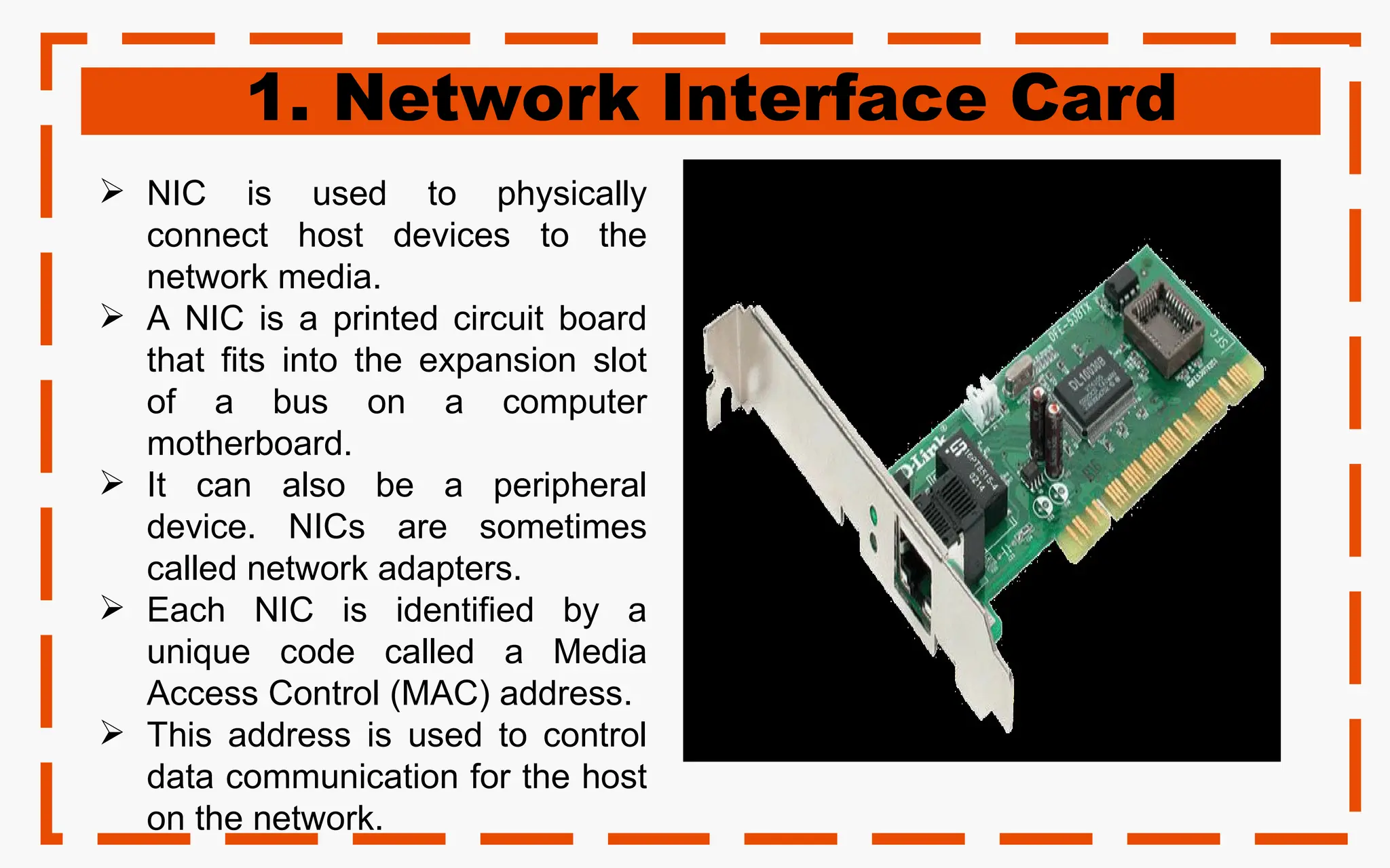 1. Network Interface Card
 NIC is used to physically
connect host devices to the
network media.
 A NIC is a printed circuit board
that fits into the expansion slot
of a bus on a computer
motherboard.
 It can also be a peripheral
device. NICs are sometimes
called network adapters.
 Each NIC is identified by a
unique code called a Media
Access Control (MAC) address.
 This address is used to control
data communication for the host
on the network.
 