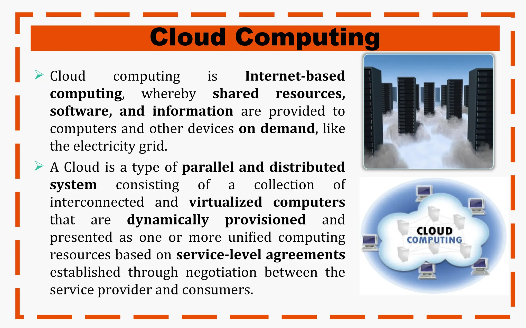 Cloud Computing
 Cloud computing is Internet-based
computing, whereby shared resources,
software, and information are provided to
computers and other devices on demand, like
the electricity grid.
 A Cloud is a type of parallel and distributed
system consisting of a collection of
interconnected and virtualized computers
that are dynamically provisioned and
presented as one or more unified computing
resources based on service-level agreements
established through negotiation between the
service provider and consumers.
 