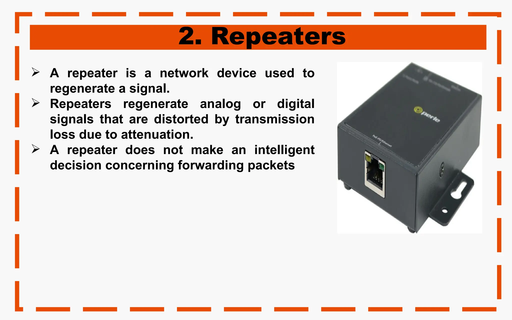 2. Repeaters
 A repeater is a network device used to
regenerate a signal.
 Repeaters regenerate analog or digital
signals that are distorted by transmission
loss due to attenuation.
 A repeater does not make an intelligent
decision concerning forwarding packets
 
