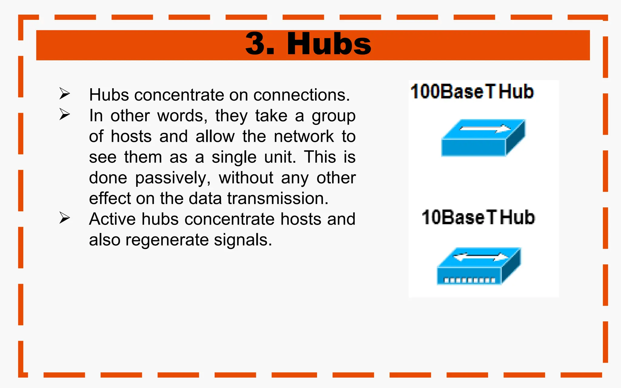 3. Hubs
 Hubs concentrate on connections.
 In other words, they take a group
of hosts and allow the network to
see them as a single unit. This is
done passively, without any other
effect on the data transmission.
 Active hubs concentrate hosts and
also regenerate signals.
 