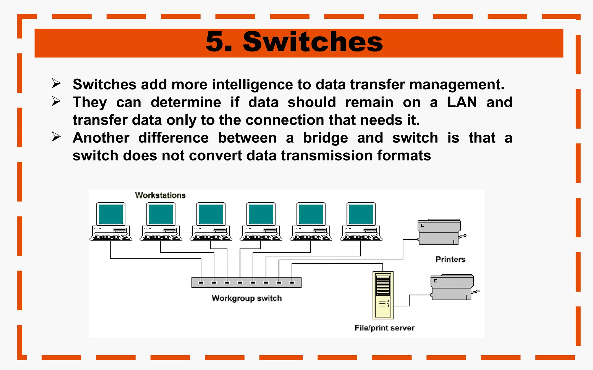 5. Switches
 Switches add more intelligence to data transfer management.
 They can determine if data should remain on a LAN and
transfer data only to the connection that needs it.
 Another difference between a bridge and switch is that a
switch does not convert data transmission formats
 