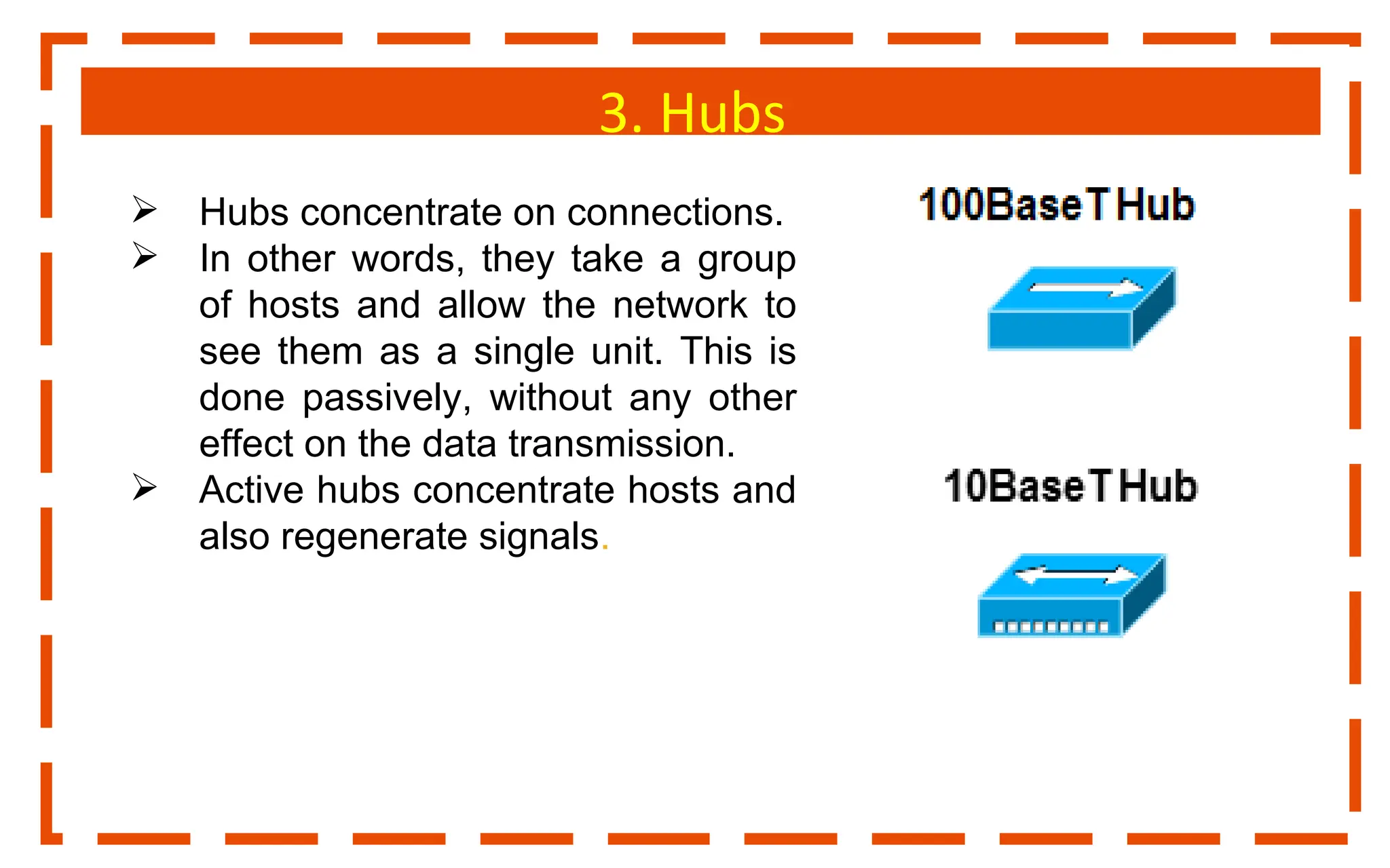 3. Hubs
 Hubs concentrate on connections.
 In other words, they take a group
of hosts and allow the network to
see them as a single unit. This is
done passively, without any other
effect on the data transmission.
 Active hubs concentrate hosts and
also regenerate signals.
 