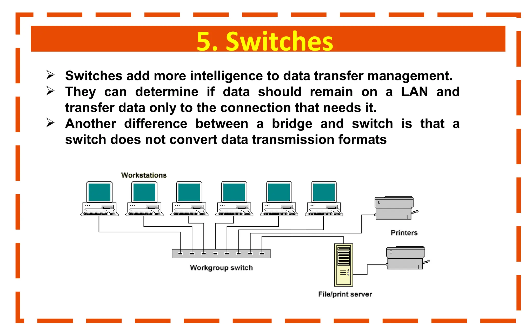 5. Switches
 Switches add more intelligence to data transfer management.
 They can determine if data should remain on a LAN and
transfer data only to the connection that needs it.
 Another difference between a bridge and switch is that a
switch does not convert data transmission formats
 