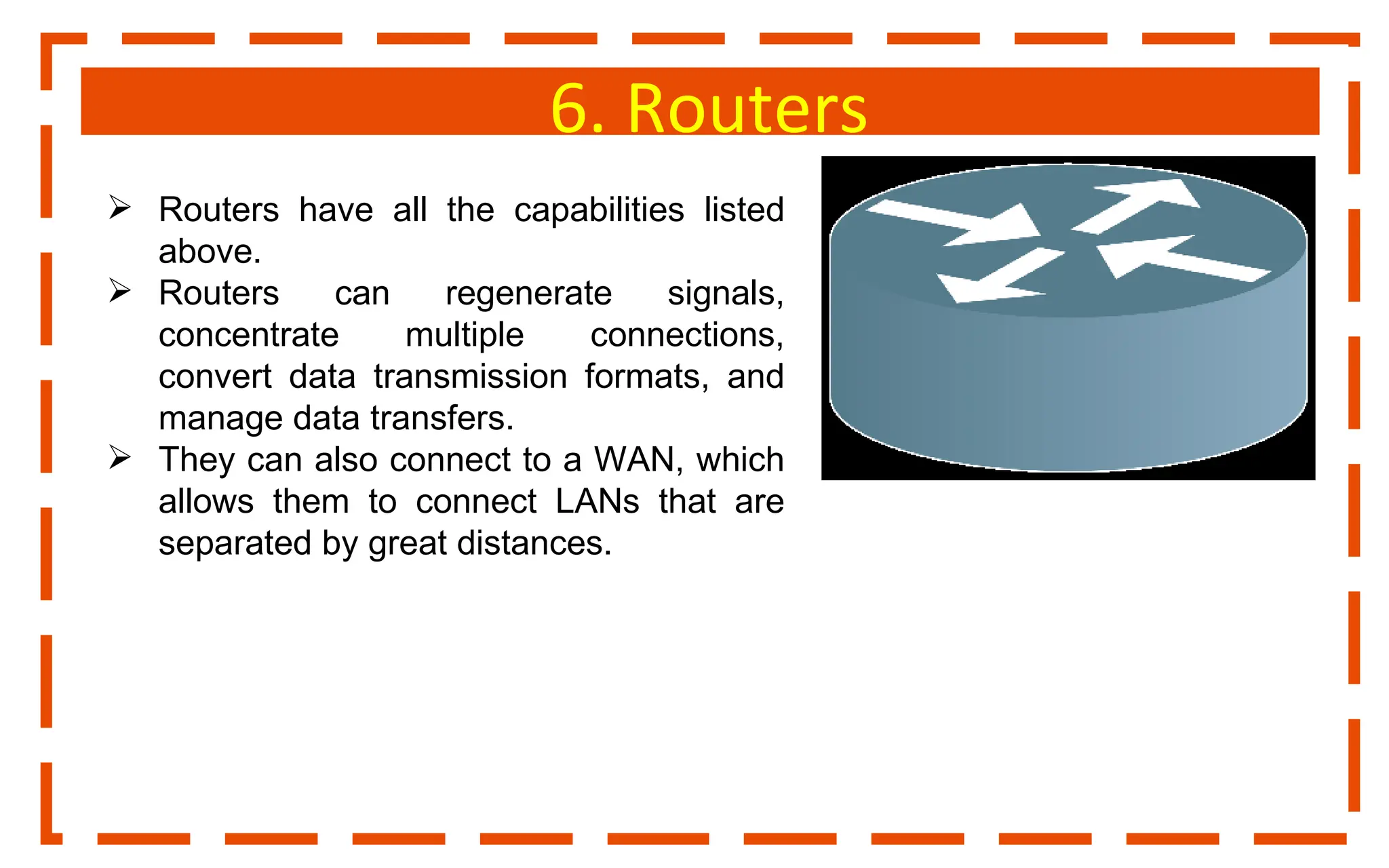 6. Routers
 Routers have all the capabilities listed
above.
 Routers can regenerate signals,
concentrate multiple connections,
convert data transmission formats, and
manage data transfers.
 They can also connect to a WAN, which
allows them to connect LANs that are
separated by great distances.
 