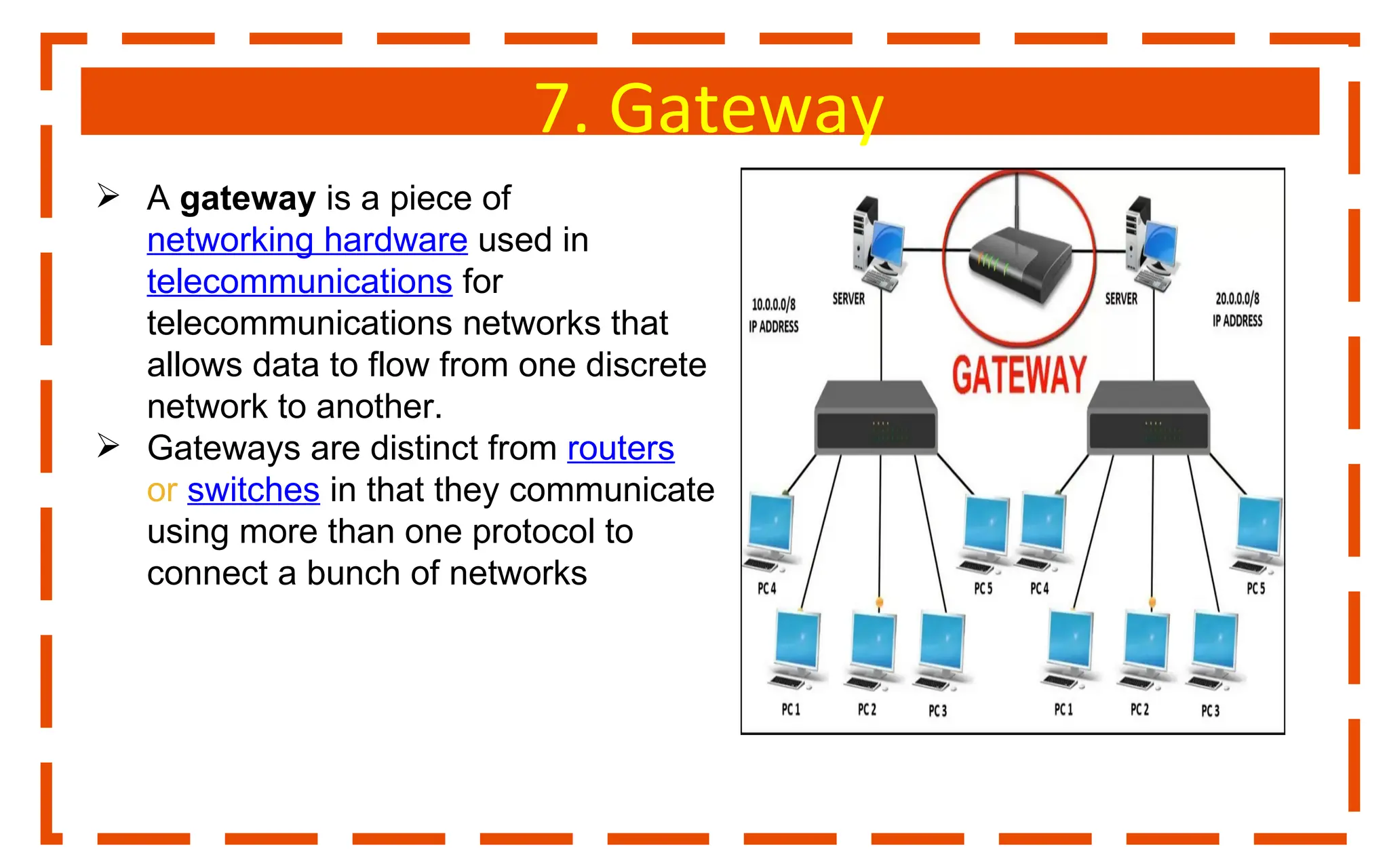 7. Gateway
 A gateway is a piece of
networking hardware used in
telecommunications for
telecommunications networks that
allows data to flow from one discrete
network to another.
 Gateways are distinct from routers
or switches in that they communicate
using more than one protocol to
connect a bunch of networks
 