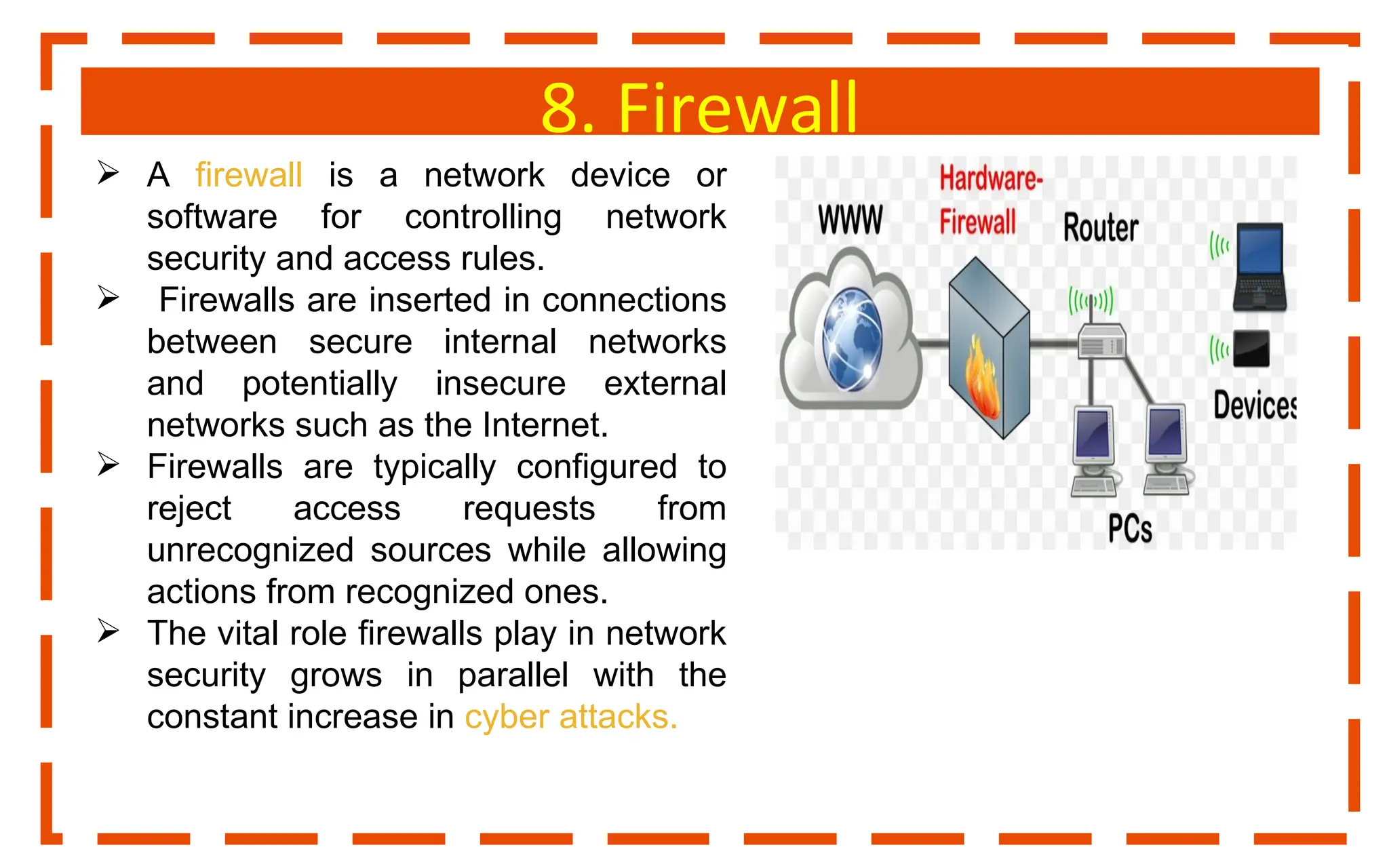 8. Firewall
 A firewall is a network device or
software for controlling network
security and access rules.
 Firewalls are inserted in connections
between secure internal networks
and potentially insecure external
networks such as the Internet.
 Firewalls are typically configured to
reject access requests from
unrecognized sources while allowing
actions from recognized ones.
 The vital role firewalls play in network
security grows in parallel with the
constant increase in cyber attacks.
 