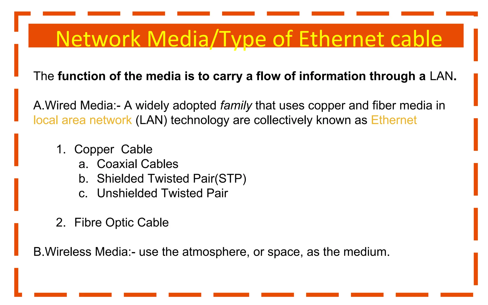 Network Media/Type of Ethernet cable
The function of the media is to carry a flow of information through a LAN.
A.Wired Media:- A widely adopted family that uses copper and fiber media in
local area network (LAN) technology are collectively known as Ethernet
1. Copper Cable
a. Coaxial Cables
b. Shielded Twisted Pair(STP)
c. Unshielded Twisted Pair
2. Fibre Optic Cable
B.Wireless Media:- use the atmosphere, or space, as the medium.
 