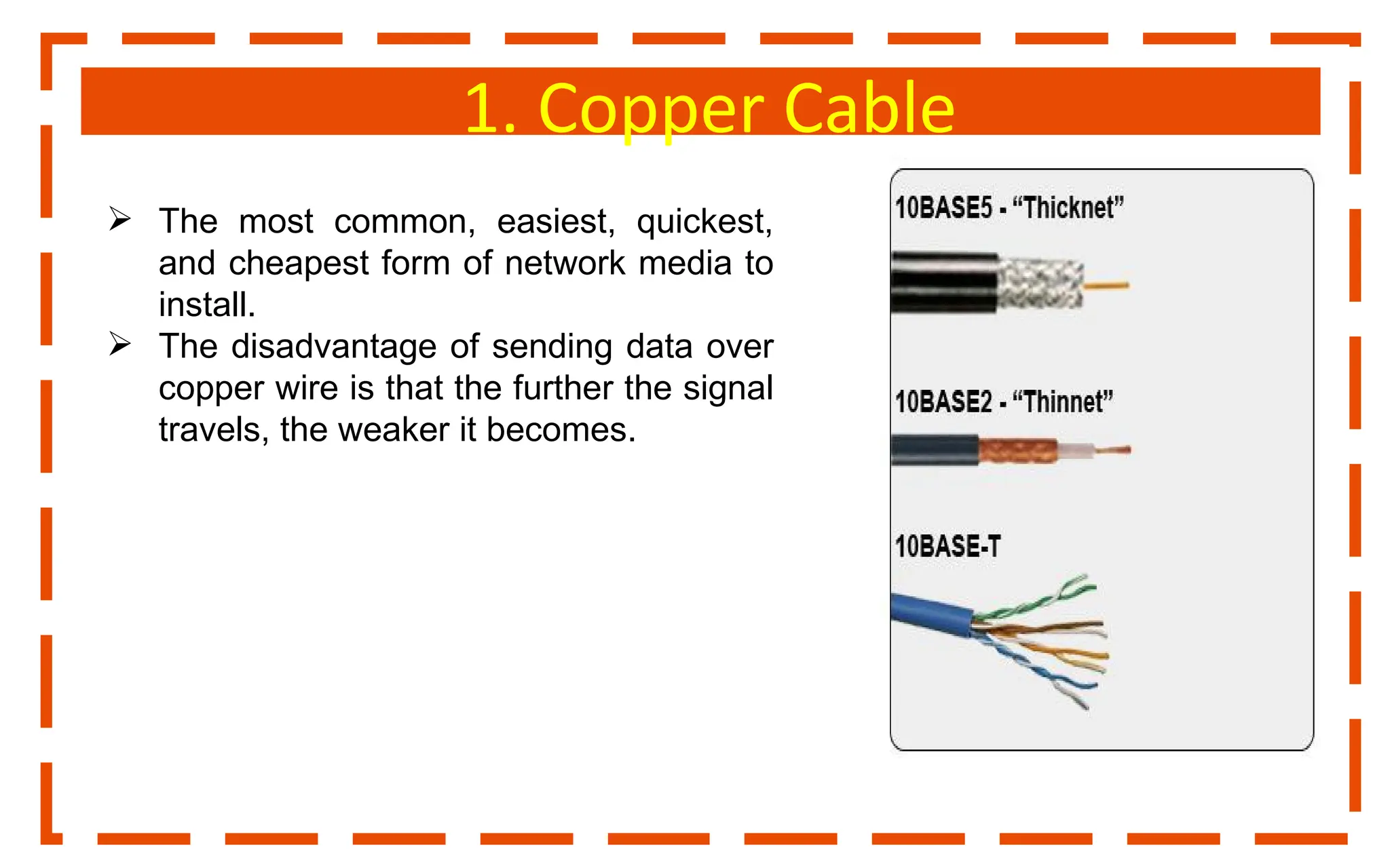 1. Copper Cable
 The most common, easiest, quickest,
and cheapest form of network media to
install.
 The disadvantage of sending data over
copper wire is that the further the signal
travels, the weaker it becomes.
 
