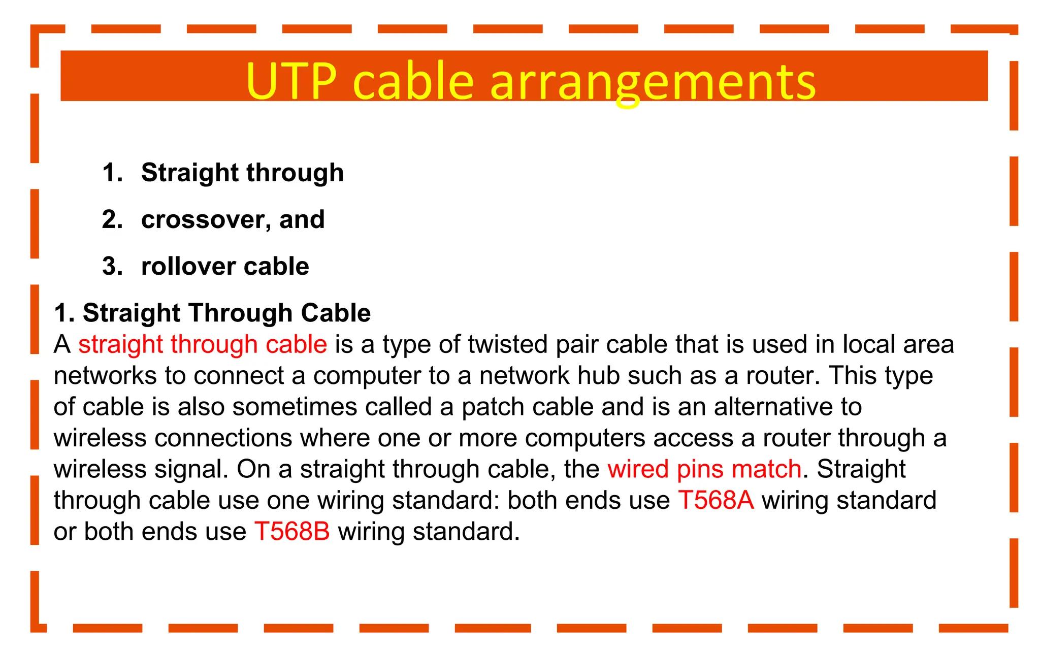 UTP cable arrangements
1. Straight through
2. crossover, and
3. rollover cable
1. Straight Through Cable
A straight through cable is a type of twisted pair cable that is used in local area
networks to connect a computer to a network hub such as a router. This type
of cable is also sometimes called a patch cable and is an alternative to
wireless connections where one or more computers access a router through a
wireless signal. On a straight through cable, the wired pins match. Straight
through cable use one wiring standard: both ends use T568A wiring standard
or both ends use T568B wiring standard.
 