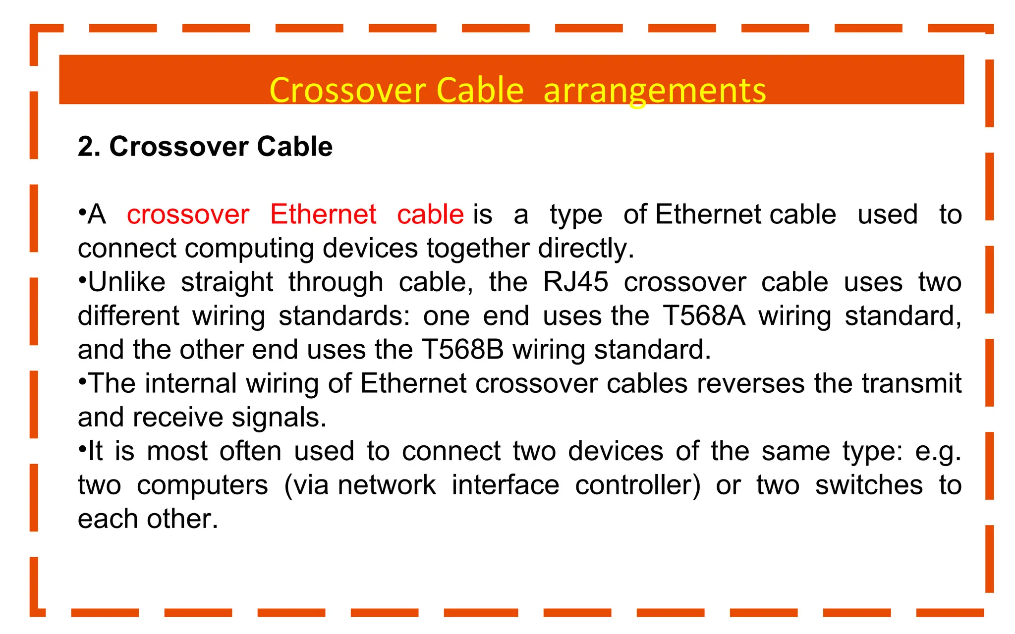 Crossover Cable arrangements
2. Crossover Cable
•A crossover Ethernet cable is a type of Ethernet cable used to
connect computing devices together directly.
•Unlike straight through cable, the RJ45 crossover cable uses two
different wiring standards: one end uses the T568A wiring standard,
and the other end uses the T568B wiring standard.
•The internal wiring of Ethernet crossover cables reverses the transmit
and receive signals.
•It is most often used to connect two devices of the same type: e.g.
two computers (via network interface controller) or two switches to
each other.
 