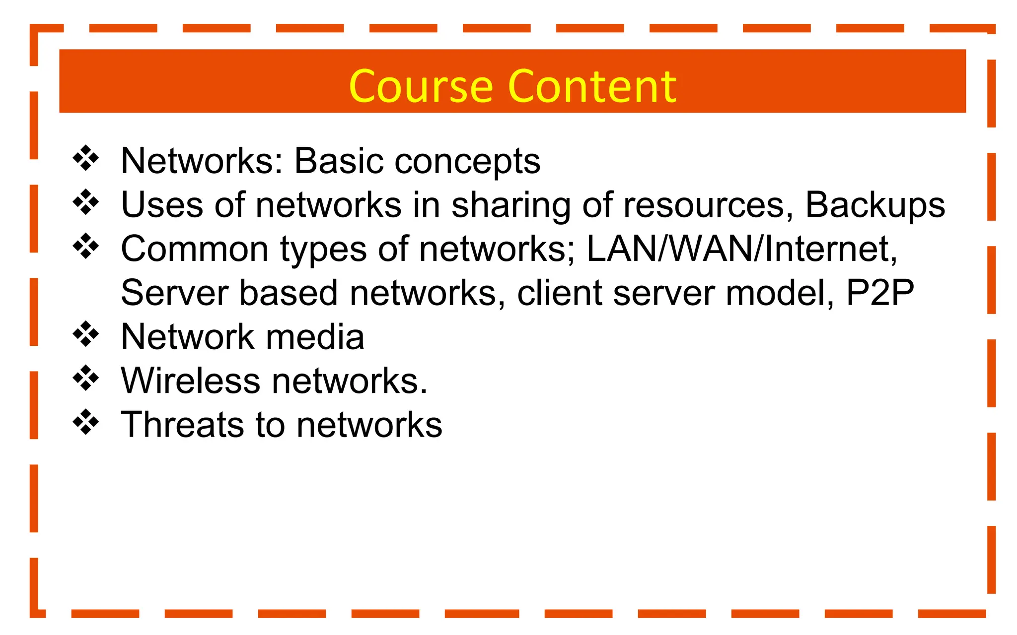 Course Content
 Networks: Basic concepts
 Uses of networks in sharing of resources, Backups
 Common types of networks; LAN/WAN/Internet,
Server based networks, client server model, P2P
 Network media
 Wireless networks.
 Threats to networks
 