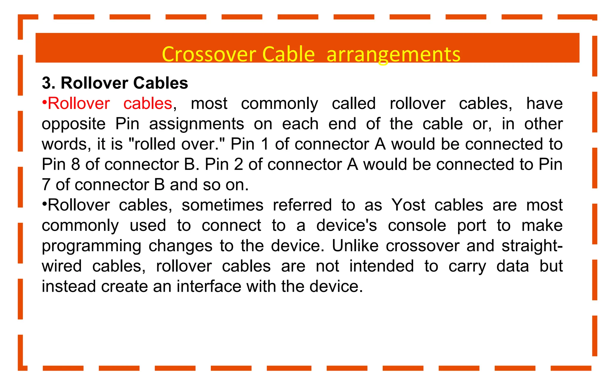 Crossover Cable arrangements
3. Rollover Cables
•Rollover cables, most commonly called rollover cables, have
opposite Pin assignments on each end of the cable or, in other
words, it is "rolled over." Pin 1 of connector A would be connected to
Pin 8 of connector B. Pin 2 of connector A would be connected to Pin
7 of connector B and so on.
•Rollover cables, sometimes referred to as Yost cables are most
commonly used to connect to a device's console port to make
programming changes to the device. Unlike crossover and straight-
wired cables, rollover cables are not intended to carry data but
instead create an interface with the device.
 