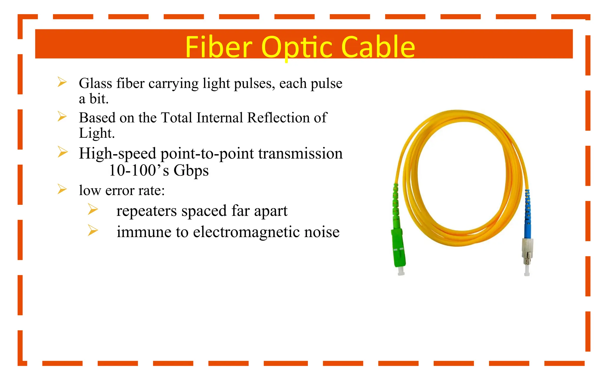 Fiber Optic Cable
 Glass fiber carrying light pulses, each pulse
a bit.
 Based on the Total Internal Reflection of
Light.
 High-speed point-to-point transmission
10-100’s Gbps
 low error rate:
 repeaters spaced far apart
 immune to electromagnetic noise
 