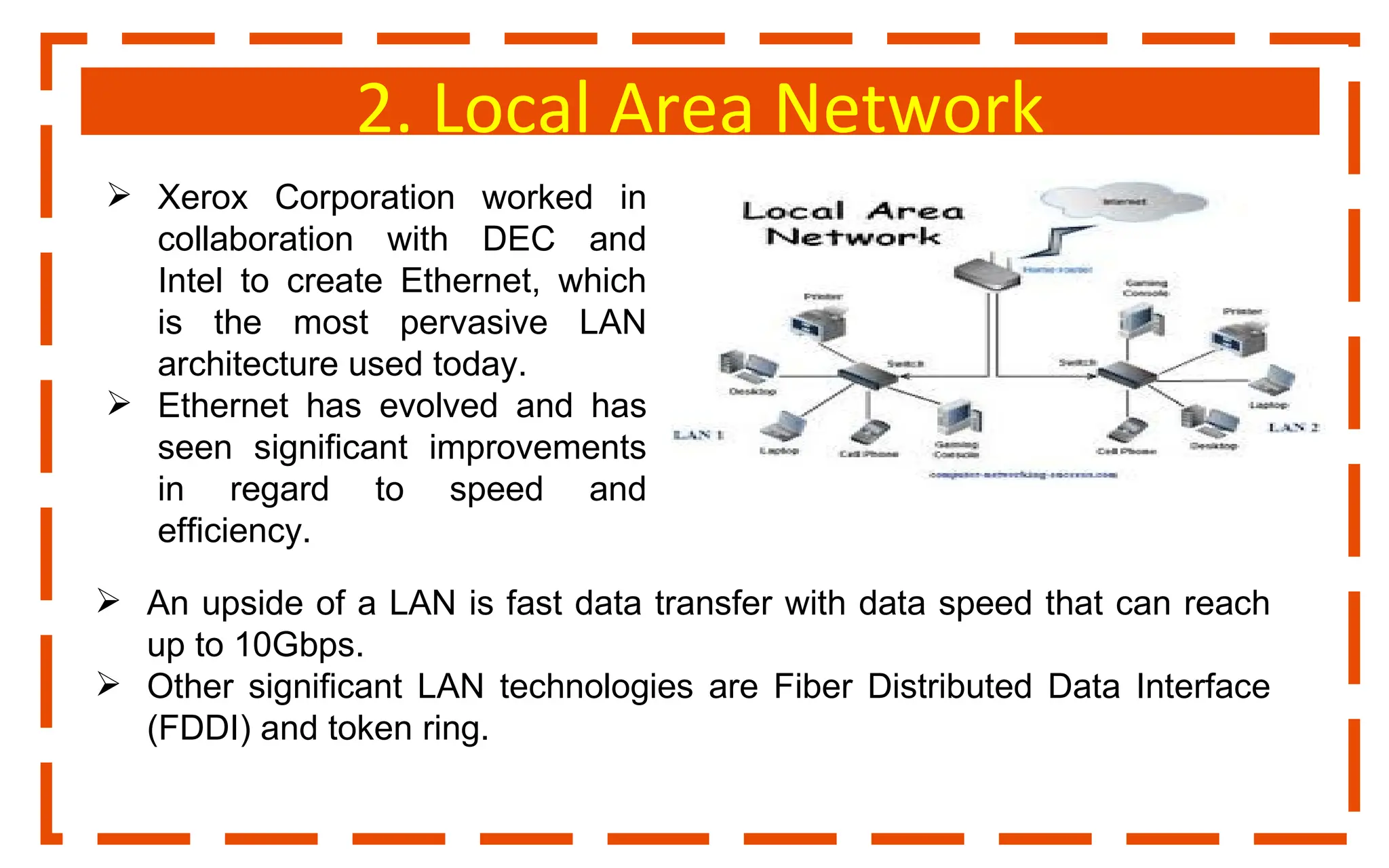 2. Local Area Network
 Xerox Corporation worked in
collaboration with DEC and
Intel to create Ethernet, which
is the most pervasive LAN
architecture used today.
 Ethernet has evolved and has
seen significant improvements
in regard to speed and
efficiency.
 An upside of a LAN is fast data transfer with data speed that can reach
up to 10Gbps.
 Other significant LAN technologies are Fiber Distributed Data Interface
(FDDI) and token ring.
 