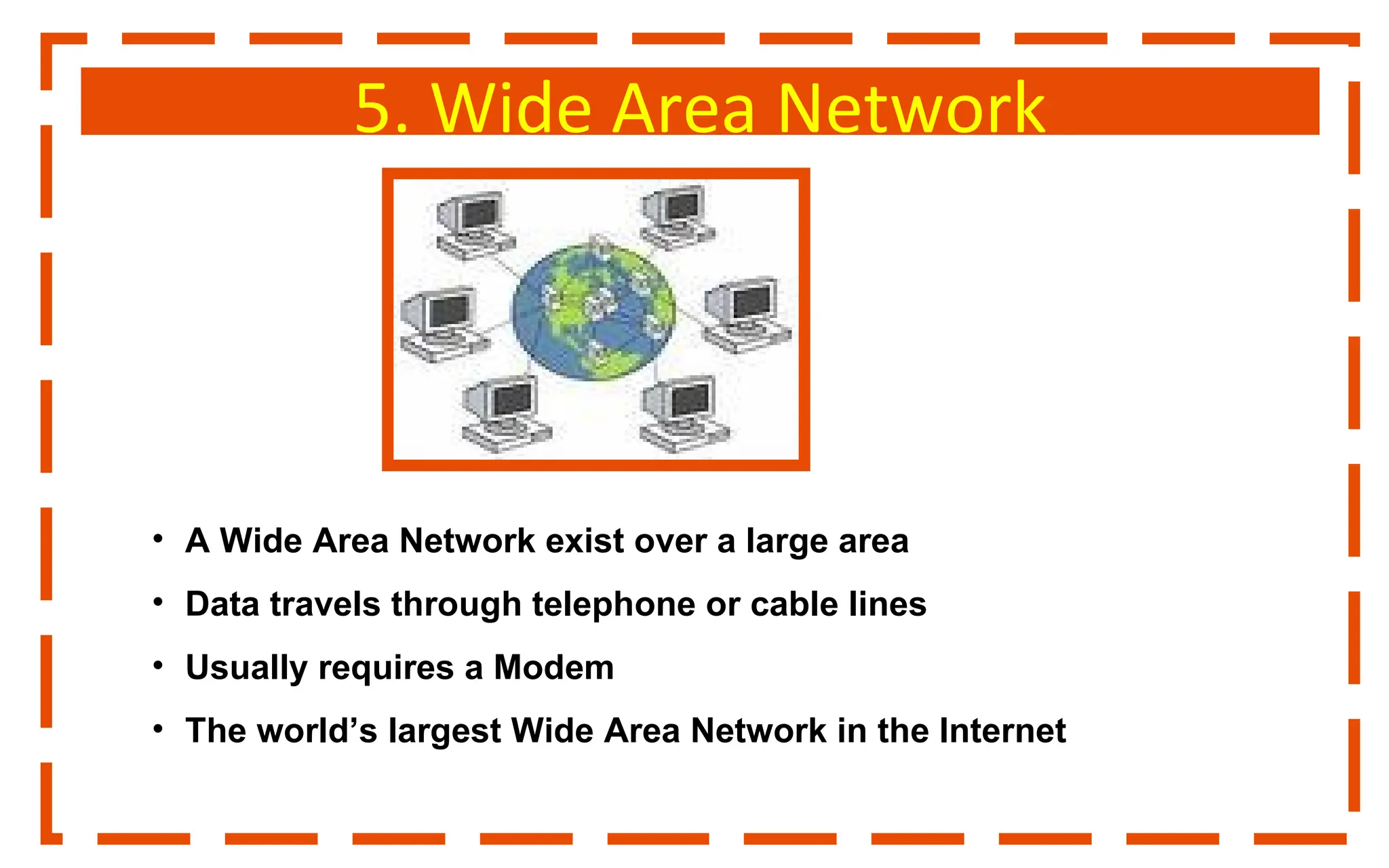 5. Wide Area Network
• A Wide Area Network exist over a large area
• Data travels through telephone or cable lines
• Usually requires a Modem
• The world’s largest Wide Area Network in the Internet
 