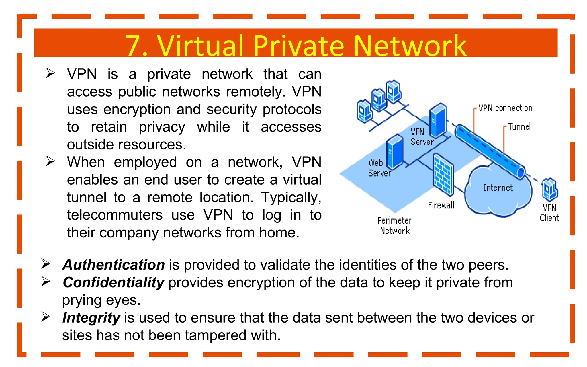 7. Virtual Private Network
 VPN is a private network that can
access public networks remotely. VPN
uses encryption and security protocols
to retain privacy while it accesses
outside resources.
 When employed on a network, VPN
enables an end user to create a virtual
tunnel to a remote location. Typically,
telecommuters use VPN to log in to
their company networks from home.
 Authentication is provided to validate the identities of the two peers.
 Confidentiality provides encryption of the data to keep it private from
prying eyes.
 Integrity is used to ensure that the data sent between the two devices or
sites has not been tampered with.
 