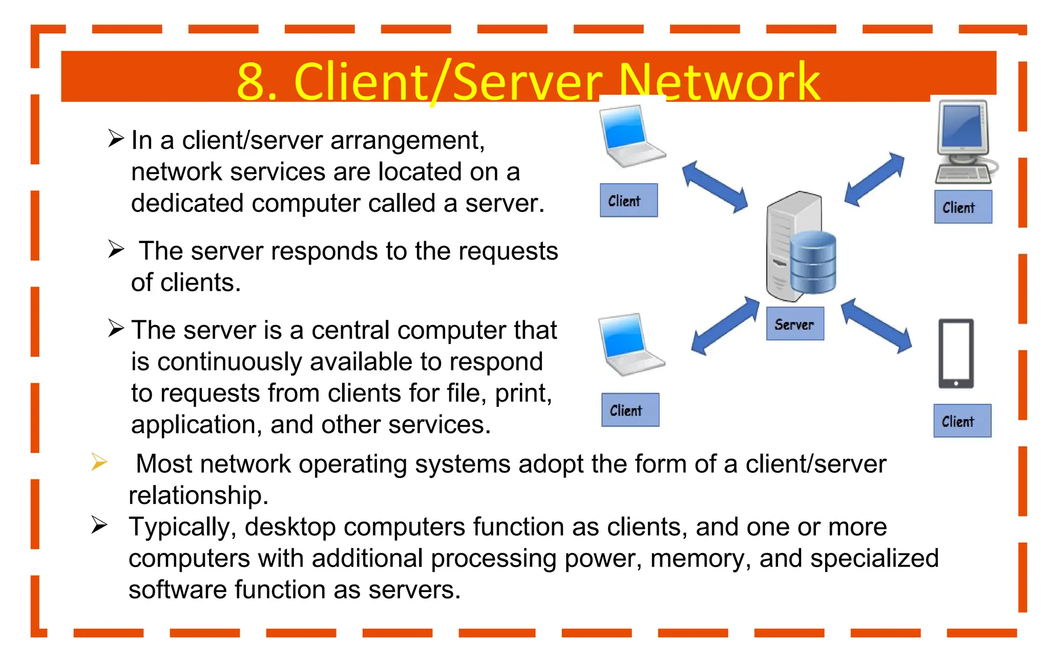 8. Client/Server Network
 In a client/server arrangement,
network services are located on a
dedicated computer called a server.
 The server responds to the requests
of clients.
 The server is a central computer that
is continuously available to respond
to requests from clients for file, print,
application, and other services.
 Most network operating systems adopt the form of a client/server
relationship.
 Typically, desktop computers function as clients, and one or more
computers with additional processing power, memory, and specialized
software function as servers.
 