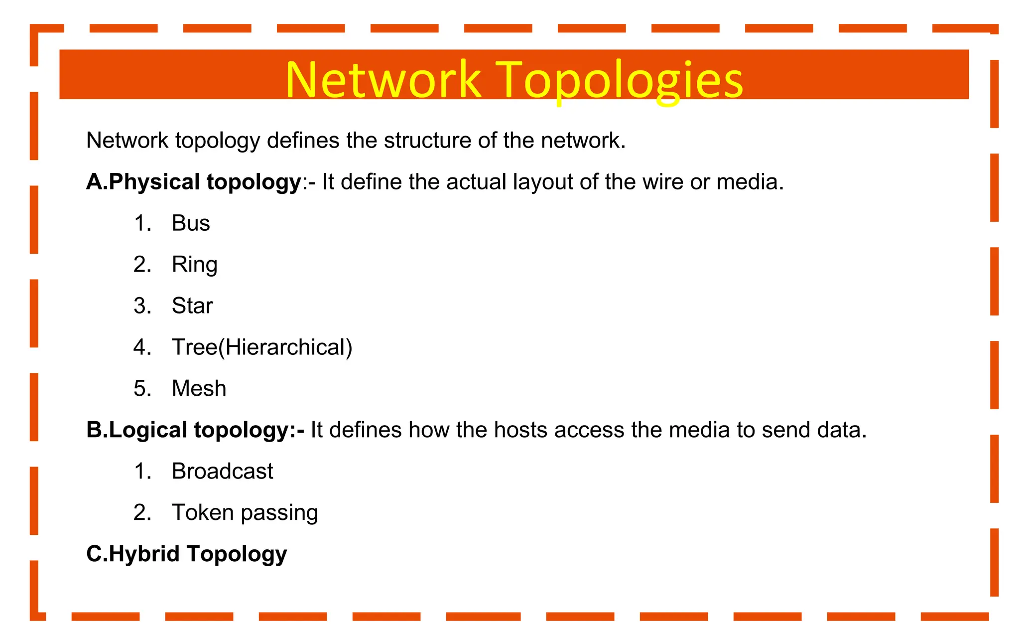 Network Topologies
Network topology defines the structure of the network.
A.Physical topology:- It define the actual layout of the wire or media.
1. Bus
2. Ring
3. Star
4. Tree(Hierarchical)
5. Mesh
B.Logical topology:- It defines how the hosts access the media to send data.
1. Broadcast
2. Token passing
C.Hybrid Topology
 