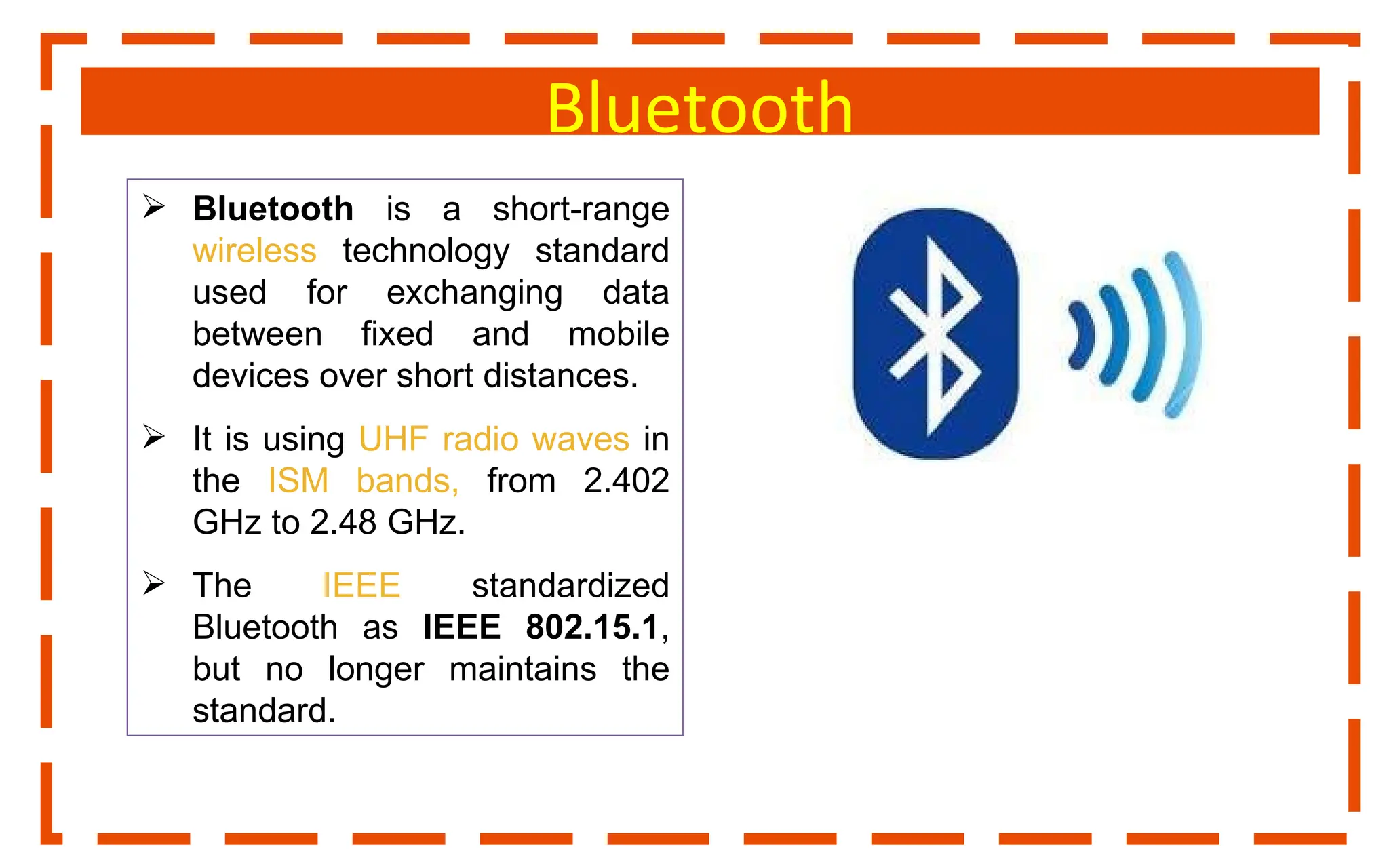 Bluetooth
 Bluetooth is a short-range
wireless technology standard
used for exchanging data
between fixed and mobile
devices over short distances.
 It is using UHF radio waves in
the ISM bands, from 2.402
GHz to 2.48 GHz.
 The IEEE standardized
Bluetooth as IEEE 802.15.1,
but no longer maintains the
standard.
 
