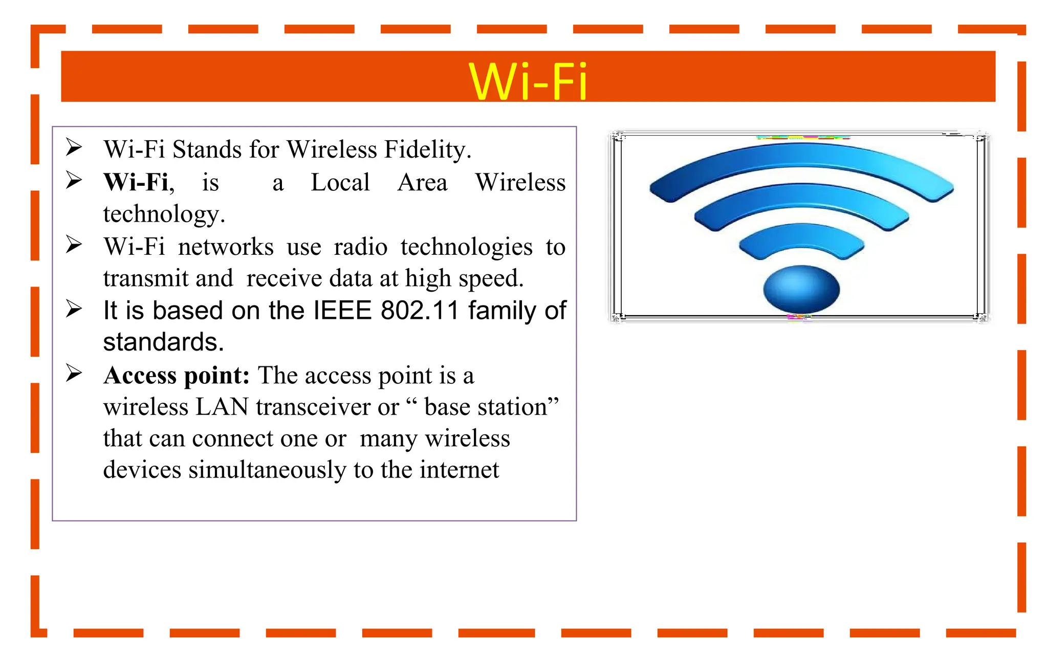 Wi-Fi
 Wi-Fi Stands for Wireless Fidelity.
 Wi-Fi, is a Local Area Wireless
technology.
 Wi-Fi networks use radio technologies to
transmit and receive data at high speed.
 It is based on the IEEE 802.11 family of
standards.
 Access point: The access point is a
wireless LAN transceiver or “ base station”
that can connect one or many wireless
devices simultaneously to the internet
 