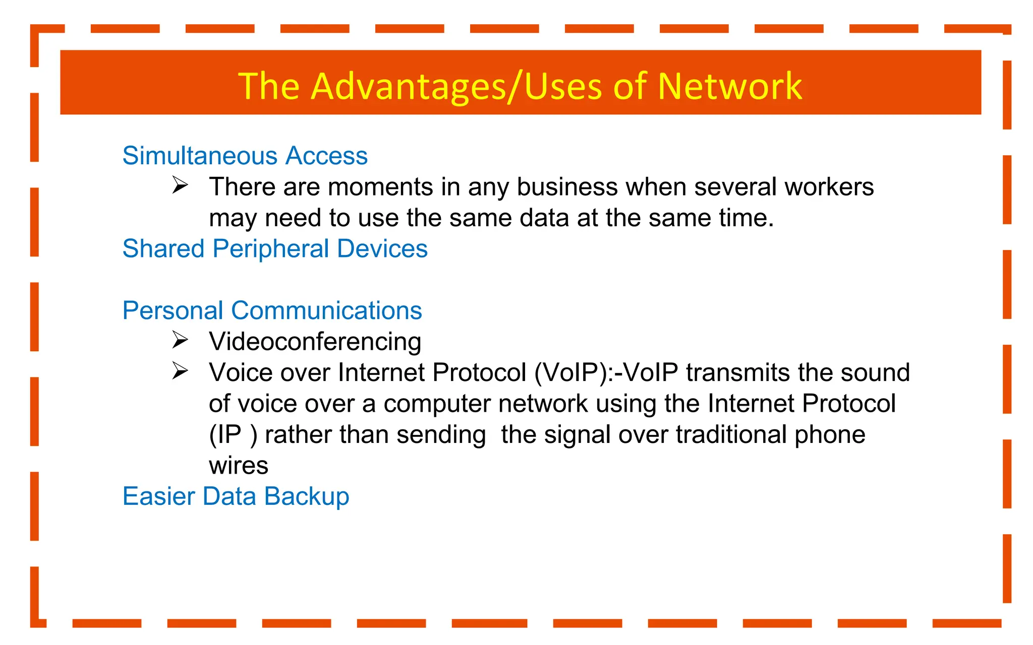 The Advantages/Uses of Network
Simultaneous Access
 There are moments in any business when several workers
may need to use the same data at the same time.
Shared Peripheral Devices
Personal Communications
 Videoconferencing
 Voice over Internet Protocol (VoIP):-VoIP transmits the sound
of voice over a computer network using the Internet Protocol
(IP ) rather than sending the signal over traditional phone
wires
Easier Data Backup
 