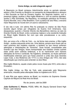 X
Como Antigo, se está chegando agora?
A Maçonaria no Brasil começou Adonhiramita ainda no período colonial,
adotou o Rito Francês ou Moderno na campanha da Independência e abraçou
o Rito Escocês ao final do Primeiro Império. No Segundo Império, com a
presença inglesa, acolheu o Rito Inglês Moderno e, com os colonos alemães,
aceitou o Rito Schröeder. Na República, na exaltação patriótica da Primeira
Guerra Mundial, criou o Rito Brasileiro. Com a prática de seis Ritos, a terceira
maior Maçonaria do mundo tem um acervo valiosíssimo.
E isto não é tudo. Um sétimo Rito foi praticado no interior de São Paulo
durante algum tempo por refugiados da Guerra Civil Americana, mas
desapareceu quando o Grande Oriente dos Beneditinos retornou ao seio do
Grande Oriente do Brasil, onde a presença inglesa e uma excelente tradução
do Ritual Inglês Moderno fez com que este prevalecesse e ou outro,
esquecido.
Sim, por anos a fio, o Rito de York – ou, de forma mais precisa, o Rito Inglês
Antigo – acabou esquecido entre nós. Uma lástima, porque seus rituais são os
mais próximos dos modelos originais, e também os que menos sofreram
alterações e interpolações de “revisores”. Suas formas, consolidadas pela
Grande Loja dos Antigos, foram transportadas aos Estados Unidos quando
estes ainda eram colônias britânicas, e lá se mantiveram sem maiores
alterações de forma e conteúdo. Na Inglaterra, entretanto, os rituais sofreriam
modificações extensas para que fosse possível a união das duas Grandes
Lojas rivais, a dos Modernos (de 1717) e a dos Antigos (de 1751). Daí esta
classificação que criamos para entender os dois Ritos:
Rito Inglês Moderno, aquele criado pelos novos rituais pós-1813, entre eles o
Emulation;
Rito Inglês Antigo, ou Rito de York, este preservado pela Maçonaria
americana, intocado pelas alterações feitas na Inglaterra em 1813.
É este Rito que agora retorna ao Brasil, na iniciativa do Supremo Grande
Capítulo de Maçons do Real Arco do Brasil.
Rio de Janeiro, abril de 2009
João Guilherme C. Ribeiro, PGSS, MRA, MI, Deputy General Grand High
Priest - Latin America
 