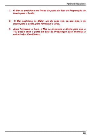 Aprendiz Registrado
68
7. O Mar se posiciona em frente da porta da Sala de Preparação de
frente para o Leste;
8. O Mar posiciona os MMor, um de cada vez, ao seu lado e de
frente para o Leste, para formarem o Arco;
9. Após formarem o Arco, o Mar se posiciona à direita para que o
1ºD possa abrir a porta da Sala de Preparação para anunciar a
entrada dos Candidatos.
 