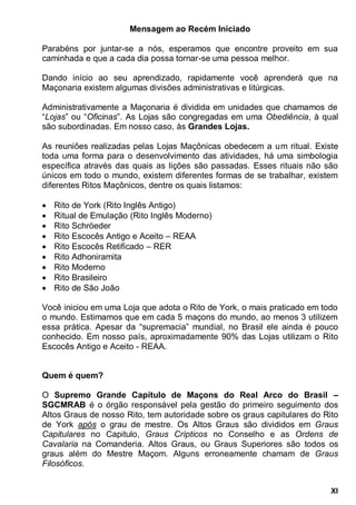 XI
Mensagem ao Recém Iniciado
Parabéns por juntar-se a nós, esperamos que encontre proveito em sua
caminhada e que a cada dia possa tornar-se uma pessoa melhor.
Dando início ao seu aprendizado, rapidamente você aprenderá que na
Maçonaria existem algumas divisões administrativas e litúrgicas.
Administrativamente a Maçonaria é dividida em unidades que chamamos de
“Lojas” ou “Oficinas”. As Lojas são congregadas em uma Obediência, à qual
são subordinadas. Em nosso caso, às Grandes Lojas.
As reuniões realizadas pelas Lojas Maçônicas obedecem a um ritual. Existe
toda uma forma para o desenvolvimento das atividades, há uma simbologia
específica através das quais as lições são passadas. Esses rituais não são
únicos em todo o mundo, existem diferentes formas de se trabalhar, existem
diferentes Ritos Maçônicos, dentre os quais listamos:
 Rito de York (Rito Inglês Antigo)
 Ritual de Emulação (Rito Inglês Moderno)
 Rito Schröeder
 Rito Escocês Antigo e Aceito – REAA
 Rito Escocês Retificado – RER
 Rito Adhoniramita
 Rito Moderno
 Rito Brasileiro
 Rito de São João
Você iniciou em uma Loja que adota o Rito de York, o mais praticado em todo
o mundo. Estimamos que em cada 5 maçons do mundo, ao menos 3 utilizem
essa prática. Apesar da “supremacia” mundial, no Brasil ele ainda é pouco
conhecido. Em nosso país, aproximadamente 90% das Lojas utilizam o Rito
Escocês Antigo e Aceito - REAA.
Quem é quem?
O Supremo Grande Capítulo de Maçons do Real Arco do Brasil –
SGCMRAB é o órgão responsável pela gestão do primeiro seguimento dos
Altos Graus de nosso Rito, tem autoridade sobre os graus capitulares do Rito
de York após o grau de mestre. Os Altos Graus são divididos em Graus
Capitulares no Capitulo, Graus Crípticos no Conselho e as Ordens de
Cavalaria na Comanderia. Altos Graus, ou Graus Superiores são todos os
graus além do Mestre Maçom. Alguns erroneamente chamam de Graus
Filosóficos.
 