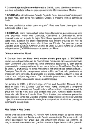 XII
A Grande Loja Maçônica confederada a CMSB, como obediência soberana,
tem total autoridade sobre os graus de Aprendiz, Companheiro e Mestre.
O SGCMRAB é vinculado ao Grande Capítulo Geral Internacional de Maçons
do Real Arco, com sede nos Estados Unidos, e trabalha com a permissão
deste.
Por que precisamos saber quem é quem? Para que fique claro quem tem
autoridade sobre o que.
O SGCMRAB, como responsável pelos Graus Superiores, percebeu que para
uma expansão maior dos Capítulos, Conselhos e Comandarias, seria
necessário dar um suporte às Lojas Simbólicas, apesar de não ter autoridade
sobre elas. Existiam no Brasil obediências que tinham previsão do Rito de
York em sua legislação, mas não tinham os Rituais. Era preciso que as
Grandes Lojas (CMSB), Grande Oriente do Brasil (GOB) e Grandes Orientes
Independentes (COMAB) tivessem acesso a um Ritual.
De onde veio esse Ritual
A Grande Loja de Nova York cedeu rituais para que o SGCMRAB
traduzisse e disponibilizasse às Obediências Brasileiras. Nosso querido irmão
João Guilherme Cruz Ribeiro fez uma primorosa adaptação e, com grande
generosidade cedeu gratuitamente seu uso a todas as Obediências Regulares
do Brasil. O SGCMRAB foi ainda mais longe, fez uma edição personalizável…
Qualquer Obediência que quisesse adotar o Rito de York, não precisaria se
preocupar com correção, diagramação ou gráfica, bastaria adquirir o ritual já
com a sua própria logomarca. Tal facilidade proporcionou além de uma
explosão do Rito, uma grande ironia: a padronização.
Em janeiro de 2018, a Grand Lodge of Free and Accepted Masons of the
State of New York (Grande Loja de Nova York), promoveu o programa
intitulado “First International Grand Lecturers Convention”, voltado para os três
graus do Rito de York, das Blue Lodges dos EUA. Através desse material,
fornecido pela Grande Loja de Nova York, irmãos que estiveram presentes
nessa reunião, tanto dos Grandes Orientes Independentes como das Grandes
Lojas, fizeram uma revisão da tradução e das práticas ritualísticas que agora
fazem parte desse ritual.
Rito Teísta X Rito Deísta
Tenha uma coisa em mente, “
várias passagens nos graus que são nitidamente cristãs.
 