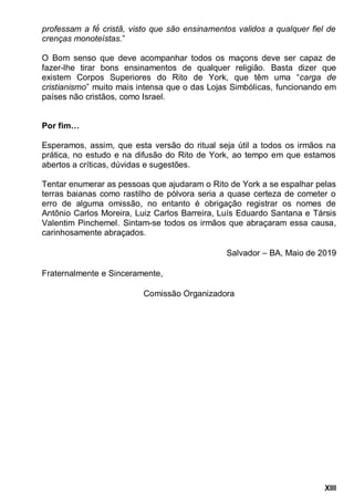 XIII
crenças monoteístas.”
O Bom senso que deve acompanhar todos os maçons deve ser capaz de
fazer-lhe tirar bons ensinamentos de qualquer religião. Basta dizer que
existem Corpos Superiores do Rito de York, que têm uma “carga de
cristianismo” muito mais intensa que o das Lojas Simbólicas, funcionando em
países não cristãos, como Israel.
Por fim…
Esperamos, assim, que esta versão do ritual seja útil a todos os irmãos na
prática, no estudo e na difusão do Rito de York, ao tempo em que estamos
abertos a críticas, dúvidas e sugestões.
Tentar enumerar as pessoas que ajudaram o Rito de York a se espalhar pelas
terras baianas como rastilho de pólvora seria a quase certeza de cometer o
erro de alguma omissão, no entanto é obrigação registrar os nomes de
Antônio Carlos Moreira, Luiz Carlos Barreira, Luís Eduardo Santana e Társis
Valentim Pinchemel. Sintam-se todos os irmãos que abraçaram essa causa,
carinhosamente abraçados.
Salvador – BA, Maio de 2019
Fraternalmente e Sinceramente,
Comissão Organizadora
 