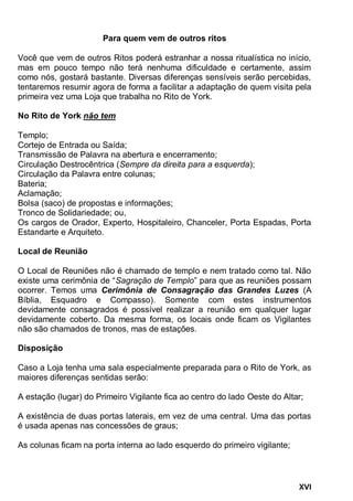 XVI
Para quem vem de outros ritos
Você que vem de outros Ritos poderá estranhar a nossa ritualística no início,
mas em pouco tempo não terá nenhuma dificuldade e certamente, assim
como nós, gostará bastante. Diversas diferenças sensíveis serão percebidas,
tentaremos resumir agora de forma a facilitar a adaptação de quem visita pela
primeira vez uma Loja que trabalha no Rito de York.
No Rito de York não tem
Templo;
Cortejo de Entrada ou Saída;
Transmissão de Palavra na abertura e encerramento;
Circulação Destrocêntrica (Sempre da direita para a esquerda);
Circulação da Palavra entre colunas;
Bateria;
Aclamação;
Bolsa (saco) de propostas e informações;
Tronco de Solidariedade; ou,
Os cargos de Orador, Experto, Hospitaleiro, Chanceler, Porta Espadas, Porta
Estandarte e Arquiteto.
Local de Reunião
O Local de Reuniões não é chamado de templo e nem tratado como tal. Não
existe uma cerimônia de “Sagração de Templo” para que as reuniões possam
ocorrer. Temos uma Cerimônia de Consagração das Grandes Luzes (A
Bíblia, Esquadro e Compasso). Somente com estes instrumentos
devidamente consagrados é possível realizar a reunião em qualquer lugar
devidamente coberto. Da mesma forma, os locais onde ficam os Vigilantes
não são chamados de tronos, mas de estações.
Disposição
Caso a Loja tenha uma sala especialmente preparada para o Rito de York, as
maiores diferenças sentidas serão:
A estação (lugar) do Primeiro Vigilante fica ao centro do lado Oeste do Altar;
A existência de duas portas laterais, em vez de uma central. Uma das portas
é usada apenas nas concessões de graus;
As colunas ficam na porta interna ao lado esquerdo do primeiro vigilante;
 